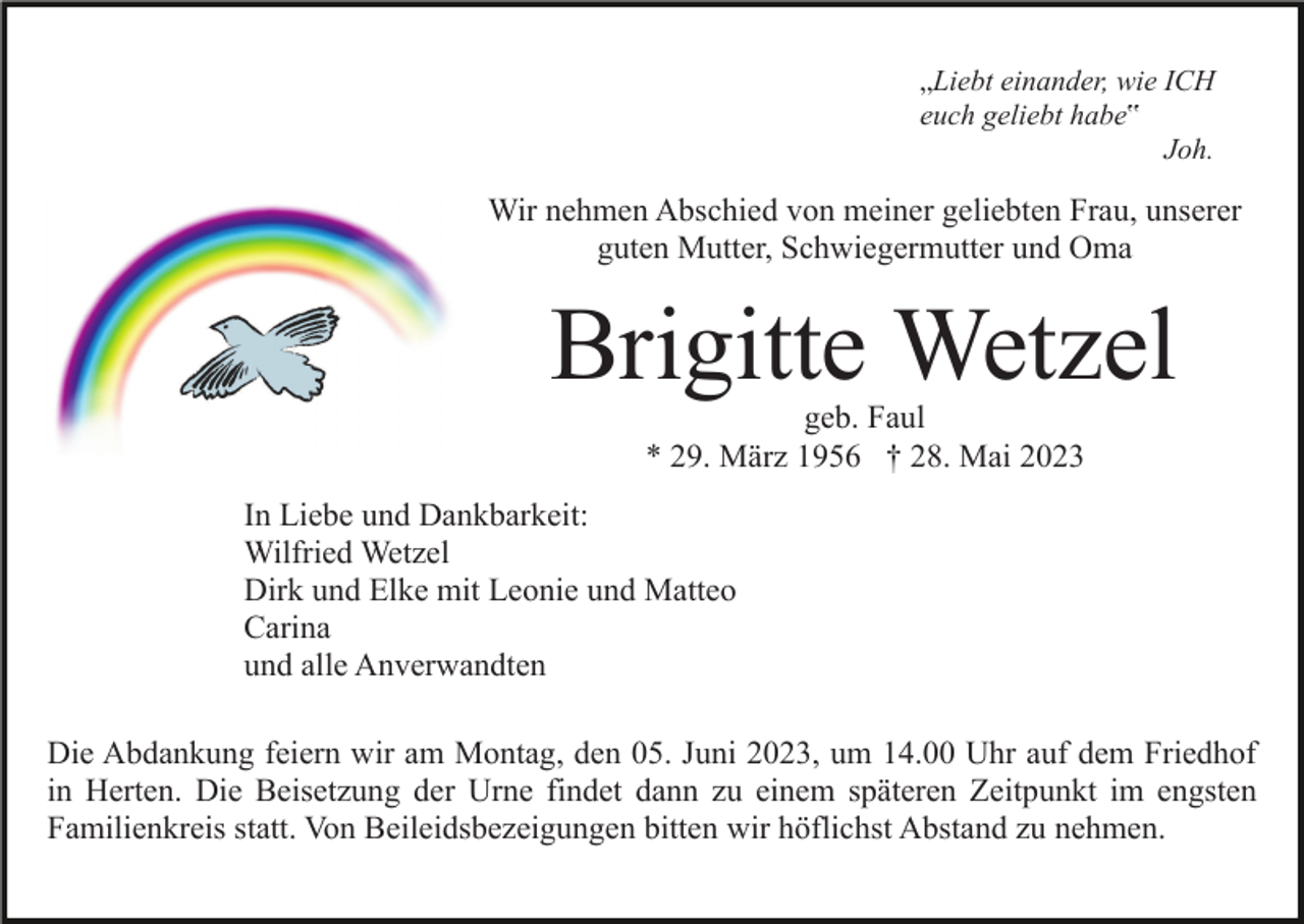 <p>„Liebt einander, wie ICH<br />euch geliebt habe‟<br />Joh.</p><p>Wir nehmen Abschied von meiner geliebten Frau, unserer<br />guten Mutter, Schwiegermutter und Oma</p><p>Brigitte Wetzel<br />geb. Faul<br />* 29. März 1956 † 28. Mai 2023</p><p>In Liebe und Dankbarkeit:<br />Wilfried Wetzel<br />Dirk und Elke mit Leonie und Matteo<br />Carina<br />und alle Anverwandten<br />Die Abdankung feiern wir am Montag, den 05. Juni 2023, um 14.00 Uhr auf dem Friedhof<br />in Herten. Die Beisetzung der Urne findet dann zu einem späteren Zeitpunkt im engsten<br />Familienkreis statt. Von Beileidsbezeigungen bitten wir höflichst Abstand zu nehmen.</p>
