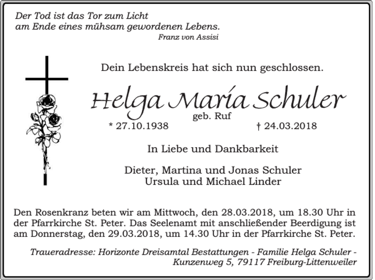 <p>D er TTod<br />Der<br />o d i ist<br />st ddas<br />a s TTor<br />or zzum<br />u m LiLicht<br />c ht<br />aam<br />m Ende<br />E n d e eieines<br />n e s mühsam<br />m ü h s a m ggewordenen<br />e w or d e n e n LLebens.<br />e b e n s.<br />Franz<br />Fr<br />a n z vvon<br />o n Assisi<br />A s si si</p><p>DDein<br />ei n LLebenskreis<br />e b e n s k r ei s hhat<br />at sisich<br />c h nnun<br />u n ggeschlossen.<br />e s c hl o s s e n.</p><p>HHelga<br />e lg a Maria<br />Ma r ia Schuler<br />S ch u le r<br />** 27.10.1938<br />2 7. 1 0. 1 9 3 8</p><p>ggeb.<br />e b. Ruf<br />R uf</p><p>†† 24.03.2018<br />2 4. 0 3. 2 0 1 8</p><p>IInn Liebe<br />Li e b e und<br />u n d Dankbarkeit<br />D a n k b a r k eit<br />Dieter,<br />Di<br />et e r, Martina<br />M a rti n a uund<br />n d JJonas<br />o n a s SSchuler<br />c h ul e r<br />U r s ul a uund<br />n d Michael<br />Mi c h a el LiLinder<br />n d er<br />Ursula<br />DDen<br />e n Rosenkranz<br />Ro s e n k r a n z beten<br />be t en wir<br />wi r am<br />am Mittwoch,<br />Mitt wo c h , den<br />d e n 28.03.2018,<br />28 . 03 . 20 1 8 , um<br />u m 18.30<br />18 . 30 Uhr<br />Uh r in<br />in<br />d e r Pfarrkirche<br />Pf ar r k i rc h e St.<br />St. Peter.<br />Pe t er . Das<br />D a s Seelenamt<br />Se e l en a m t mmit<br />it anschließender<br />an s c h lie ß e n d e r Beerdigung<br />Be e r d i gu n g is<br />der<br />istt<br />am<br />in der<br />a m Donnerstag,<br />Do n n e r s t ag , den<br />d e n 29.03.2018,<br />29 . 03 . 20 1 8 , uum<br />m 14.30<br />14 . 30 Uhr<br />Uh r in<br />de r Pfarrkirche<br />Pf ar r k i rc h e St.<br />St. Peter.<br />Pe t er .<br />Traueradresse:<br />Tr<br />a u er a dr e s s e: Horizonte<br />H or i z o nt e Dreisamtal<br />Dr ei sa mt al Bestattungen<br />B e st att u n g en -- FFamilie<br />a m ili e Helga<br />H el g a Schuler<br />S ch ul er -Kunzenweg<br />K u n z e n w e g 5,<br />5, 7911 9 7 FFreiburg-Littenweiler<br />r ei b ur g- Litt e n w e il er</p>