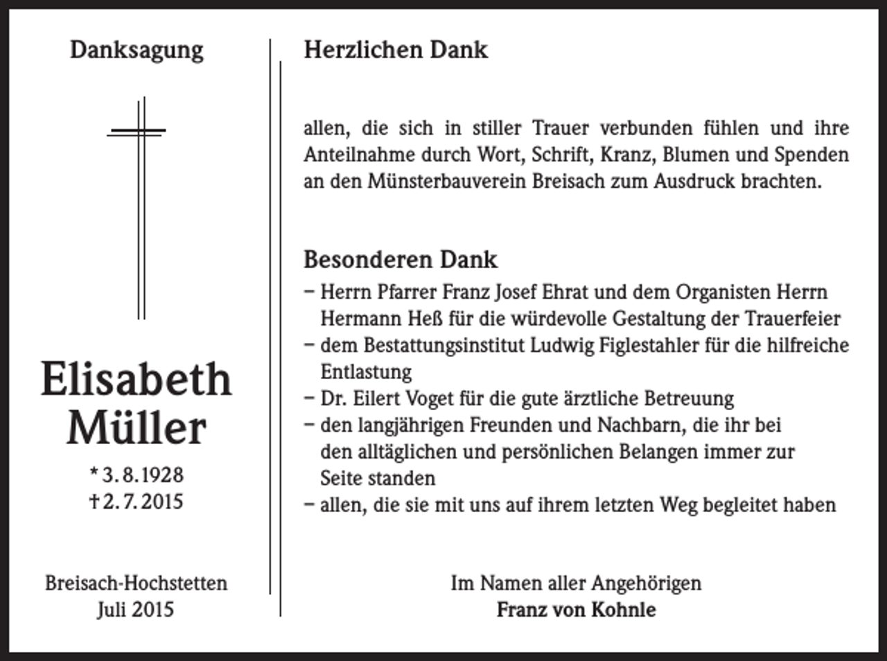 <p>Danksagung</p><p>Herzlichen Dank<br />allen, die sich in stiller Trauer verbunden fühlen und ihre<br />Anteilnahme durch Wort, Schrift, Kranz, Blumen und Spenden<br />an den Münsterbauverein Breisach zum Ausdruck brachten.</p><p>Besonderen Dank</p><p>* 3. 8.1928<br />† 2. 7. 2015</p><p>– Herrn Pfarrer Franz Josef Ehrat und dem Organisten Herrn<br />Hermann Heß für die würdevolle Gestaltung der Trauerfeier<br />– dem Bestattungsinstitut Ludwig Figlestahler für die hilfreiche<br />Entlastung<br />– Dr. Eilert Voget für die gute ärztliche Betreuung<br />– den langjährigen Freunden und Nachbarn, die ihr bei<br />den alltäglichen und persönlichen Belangen immer zur<br />Seite standen<br />– allen, die sie mit uns auf ihrem letzten Weg begleitet haben</p><p>Breisach-Hochstetten<br />Juli 2015</p><p>Im Namen aller Angehörigen<br />Franz von Kohnle</p><p>Elisabeth<br />Müller</p>