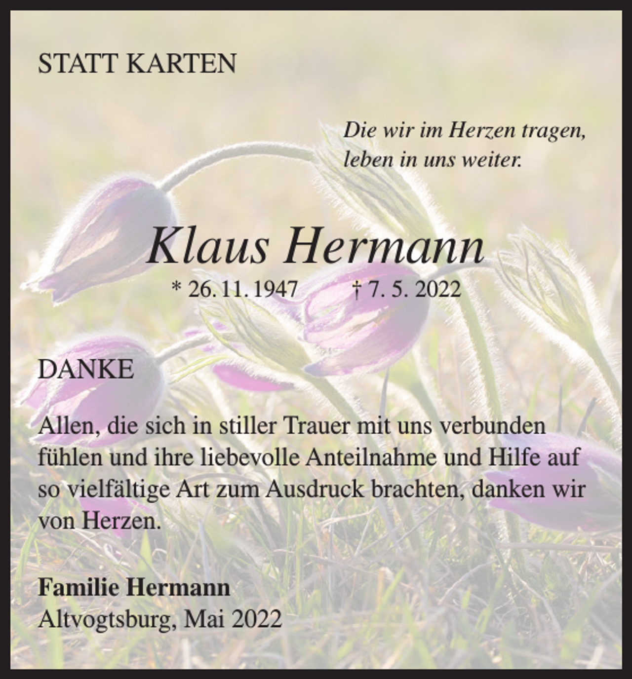 <p>STATT KARTEN<br />Die wir im Herzen tragen,<br />leben in uns weiter.</p><p>Klaus Hermann<br />* 26. 11. 1947</p><p>† 7. 5. 2022</p><p>DANKE<br />Allen, die sich in stiller Trauer mit uns verbunden<br />fühlen und ihre liebevolle Anteilnahme und Hilfe auf<br />so vielfältige Art zum Ausdruck brachten, danken wir<br />von Herzen.<br />Familie Hermann<br />Altvogtsburg, Mai 2022</p>