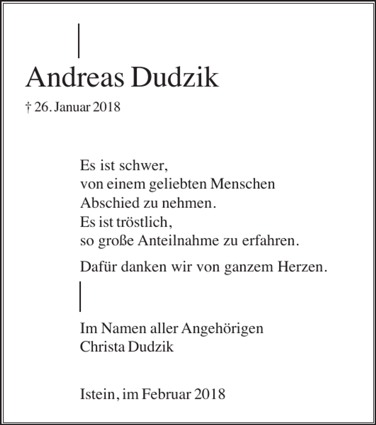 <p>Andreas Dudzik<br />† 26. Januar 2018</p><p>Es ist schwer,<br />von einem geliebten Menschen<br />Abschied zu nehmen.<br />Es ist tröstlich,<br />so große Anteilnahme zu erfahren.<br />Dafür danken wir von ganzem Herzen.</p><p>Im Namen aller Angehörigen<br />Christa Dudzik<br />Istein, im Februar 2018</p>