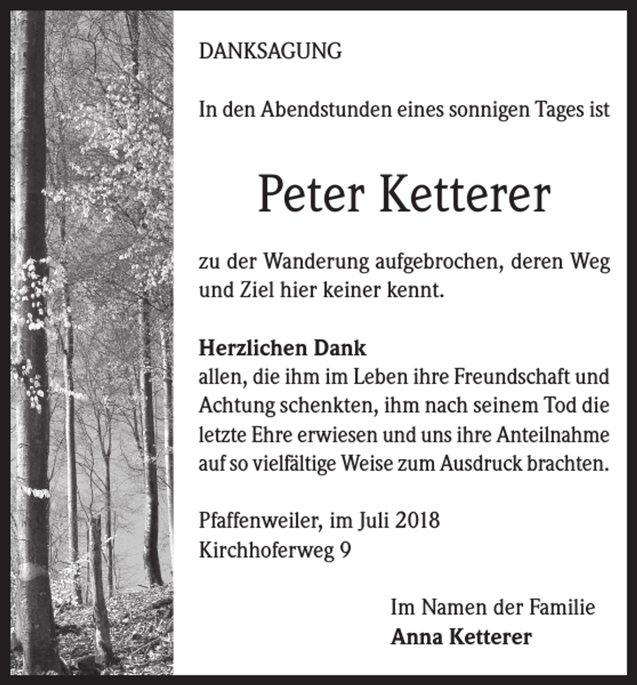 <p>DANKSAGUNG<br />In den Abendstunden eines sonnigen Tages ist</p><p>Peter Ketterer<br />zu der Wanderung aufgebrochen, deren Weg<br />und Ziel hier keiner kennt.<br />Herzlichen Dank<br />allen, die ihm im Leben ihre Freundschaft und<br />Achtung schenkten, ihm nach seinem Tod die<br />letzte Ehre erwiesen und uns ihre Anteilnahme<br />auf so vielfältige Weise zum Ausdruck brachten.<br />Pfaffenweiler, im Juli 2018<br />Kirchhoferweg 9<br />Im Namen der Familie<br />Anna Ketterer</p>