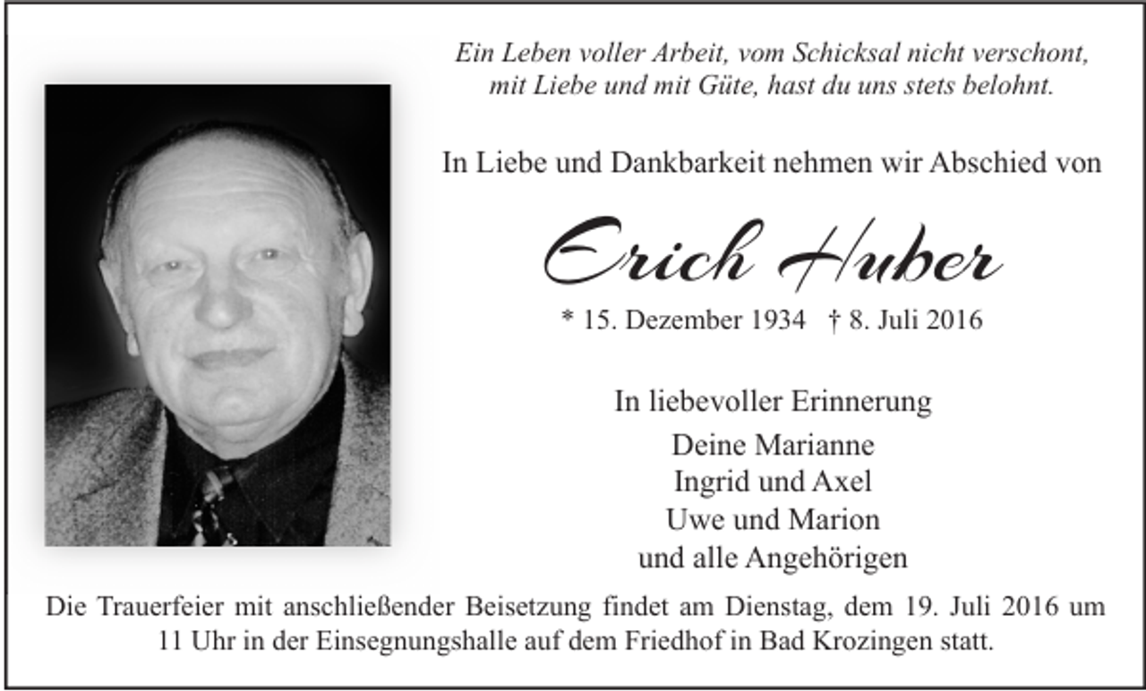 <p>Ein Leben voller Arbeit, vom Schicksal nicht verschont,<br />mit Liebe und mit Güte, hast du uns stets belohnt.</p><p>In Liebe und Dankbarkeit nehmen wir Abschied von</p><p>Erich Huber<br />* 15. Dezember 1934 † 8. Juli 2016</p><p>In liebevoller Erinnerung<br />Deine Marianne<br />Ingrid und Axel<br />Uwe und Marion<br />und alle Angehörigen<br />Die Trauerfeier mit anschließender Beisetzung findet am Dienstag, dem 19. Juli 2016 um<br />11 Uhr in der Einsegnungshalle auf dem Friedhof in Bad Krozingen statt.</p>