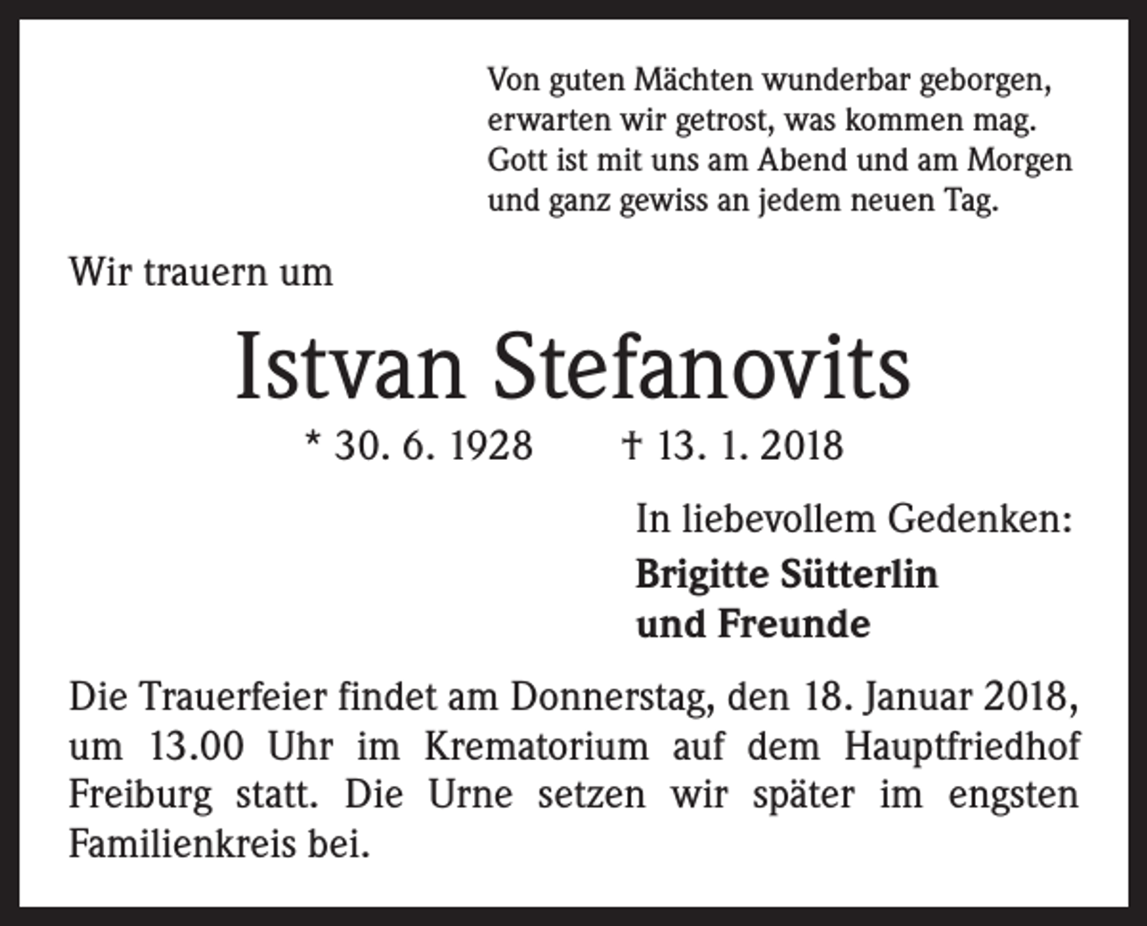 <p>Von guten Mächten wunderbar geborgen,<br />erwarten wir getrost, was kommen mag.<br />Gott ist mit uns am Abend und am Morgen<br />und ganz gewiss an jedem neuen Tag.</p><p>Wir trauern um</p><p>Istvan Stefanovits<br />* 30. 6. 1928 † 13. 1. 2018</p><p>In liebevollem Gedenken:<br />Brigitte Sütterlin<br />und Freunde<br />Die Trauerfeier findet am Donnerstag, den 18. Januar 2018,<br />um 13.00 Uhr im Krematorium auf dem Hauptfriedhof<br />­Freiburg statt. Die Urne setzen wir später im engsten<br />­Familienkreis bei.</p>