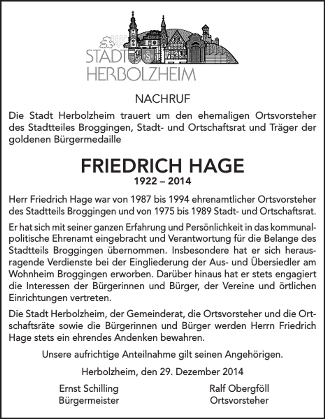 <p>NACHRUF<br />Die Stadt Herbolzheim trauert um den ehemaligen Ortsvorsteher<br />des Stadtteiles Broggingen, Stadt- und Ortschaftsrat und Träger der<br />goldenen Bürgermedaille</p><p>FRIEDRICH HAGE<br />1922 – 2014</p><p>Herr Friedrich Hage war von 1987 bis 1994 ehrenamtlicher Ortsvorsteher<br />des Stadtteils Broggingen und von 1975 bis 1989 Stadt- und Ortschaftsrat.<br />Er hat sich mit seiner ganzen Erfahrung und Persönlichkeit in das kommunal­<br />politische Ehrenamt eingebracht und Verantwortung für die Belange des<br />Stadtteils Broggingen übernommen. Insbesondere hat er sich heraus­<br />ragende Verdienste bei der Eingliederung der Aus- und Übersiedler am<br />Wohnheim Broggingen erworben. Darüber hinaus hat er stets engagiert<br />die Interessen der Bürgerinnen und Bürger, der Vereine und örtlichen<br />Einrichtungen vertreten.<br />Die Stadt Herbolzheim, der Gemeinderat, die Ortsvorsteher und die Ortschaftsräte sowie die Bürgerinnen und Bürger werden Herrn Friedrich<br />Hage stets ein ehrendes Andenken bewahren.<br />Unsere aufrichtige Anteilnahme gilt seinen Angehörigen.<br />Herbolzheim, den 29. Dezember 2014</p><p>Ernst Schilling<br />Bürgermeister</p><p>Ralf Obergföll<br />Ortsvorsteher</p>