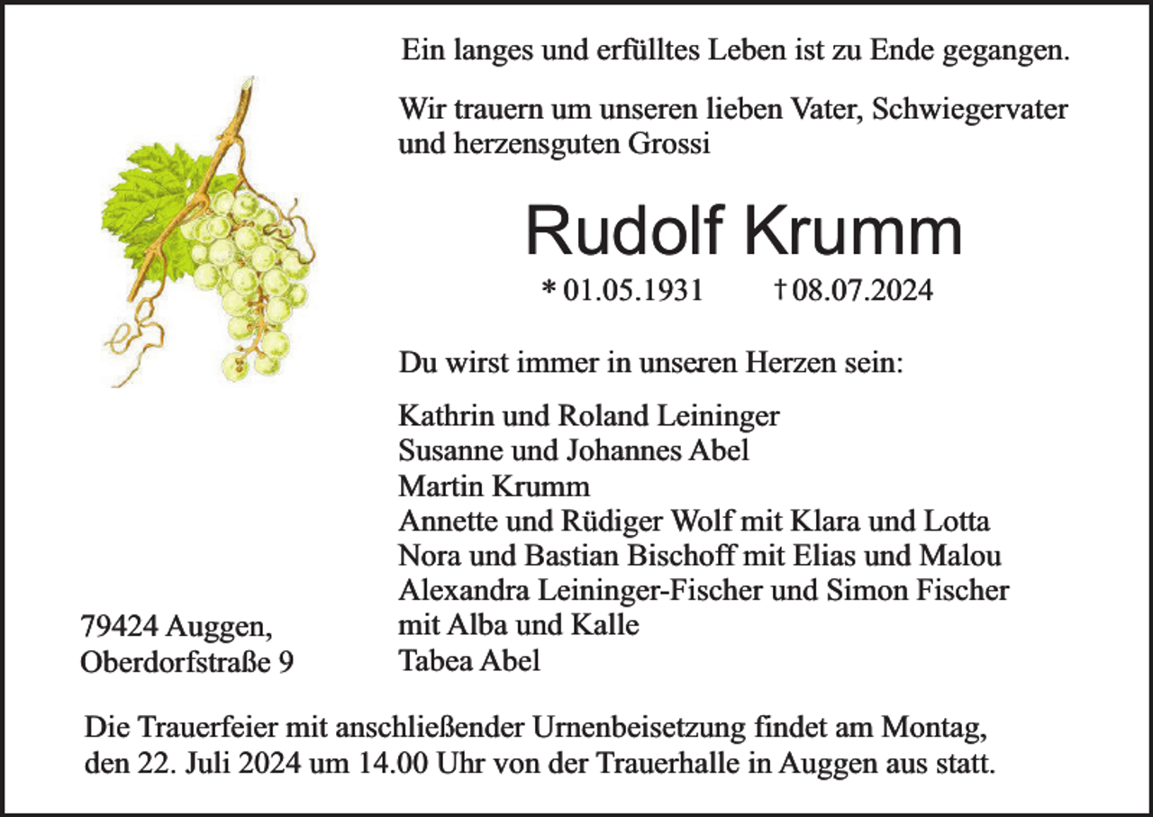 <p>Ein langes und erfülltes Leben ist zu Ende gegangen.<br />Wir trauern um unseren lieben Vater, Schwiegervater<br />und herzensguten Grossi</p><p>Rudolf Krumm<br />* 01.05.1931</p><p>† 08.07.2024</p><p>. Herzen sein:<br />Du wirst immer in unseren</p><p>79424 Auggen,<br />Oberdorfstraße 9</p><p>Kathrin und Roland Leininger<br />Susanne und Johannes Abel<br />Martin Krumm<br />Annette und Rüdiger Wolf mit Klara und Lotta<br />Nora und Bastian Bischoff mit Elias und Malou<br />Alexandra Leininger-Fischer und Simon Fischer<br />mit Alba und Kalle<br />Tabea Abel</p><p>Die Trauerfeier mit anschließender Urnenbeisetzung findet am Montag,<br />den 22. Juli 2024 um 14.00 Uhr von der Trauerhalle in Auggen aus statt.</p>