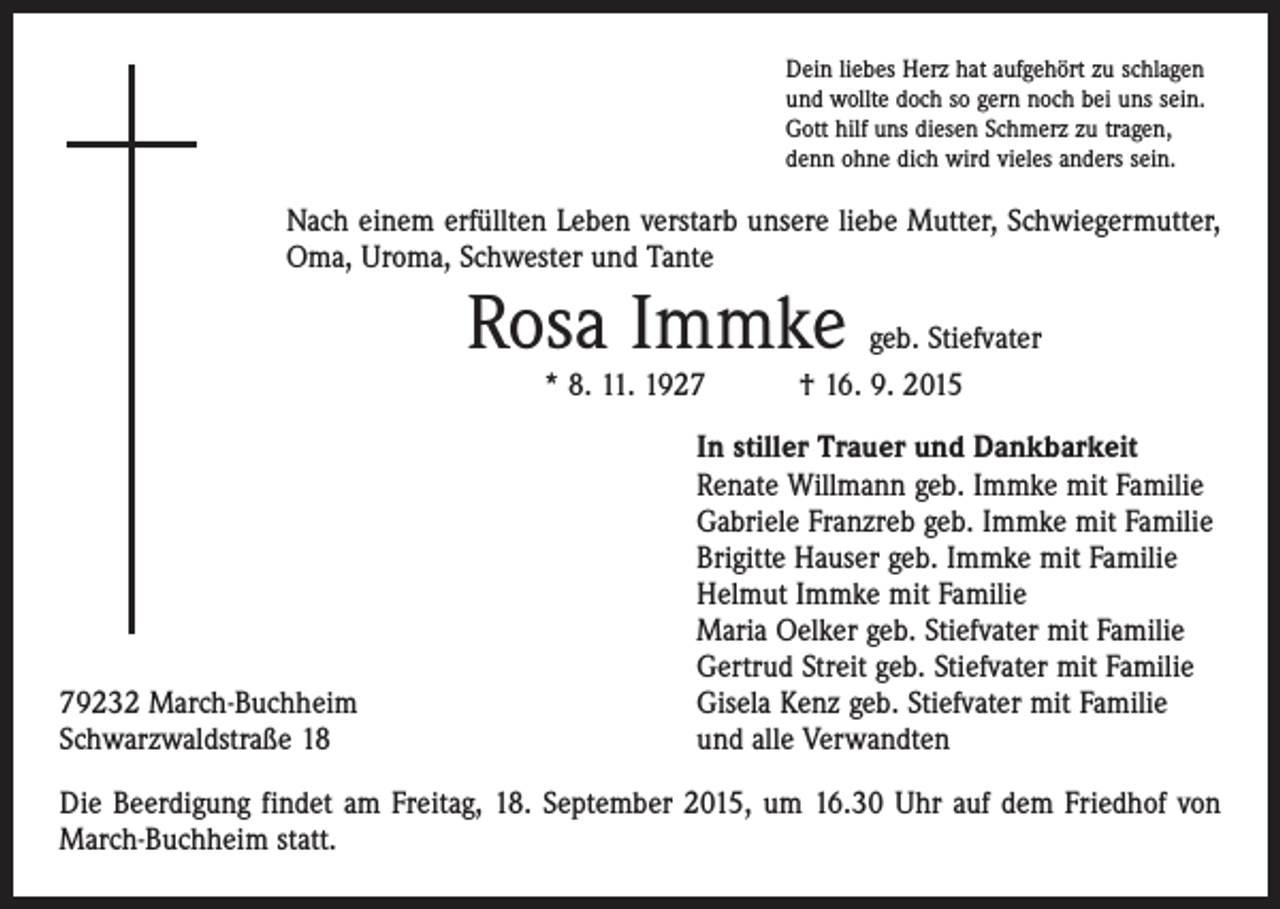 <p>Dein liebes Herz hat aufgehört zu schlagen<br />und wollte doch so gern noch bei uns sein.<br />Gott hilf uns diesen Schmerz zu tragen,<br />denn ohne dich wird vieles anders sein.</p><p>Nach einem erfüllten Leben verstarb unsere liebe Mutter, Schwieger­mutter,<br />Oma, Uroma, Schwester und Tante</p><p>Rosa Immke</p><p>geb. Stiefvater<br />* 8. 11. 1927 † 16. 9. 2015</p><p>79232 March-Buchheim<br />Schwarzwaldstraße 18</p><p>In stiller Trauer und Dankbarkeit<br />Renate Willmann geb. Immke mit Familie<br />Gabriele Franzreb geb. Immke mit Familie<br />Brigitte Hauser geb. Immke mit Familie<br />Helmut Immke mit Familie<br />Maria Oelker geb. Stiefvater mit Familie<br />Gertrud Streit geb. Stiefvater mit Familie<br />Gisela Kenz geb. Stiefvater mit Familie<br />und alle Verwandten</p><p>Die Beerdigung findet am Freitag, 18. September 2015, um 16.30 Uhr auf dem Friedhof von<br />March-Buchheim statt.</p>