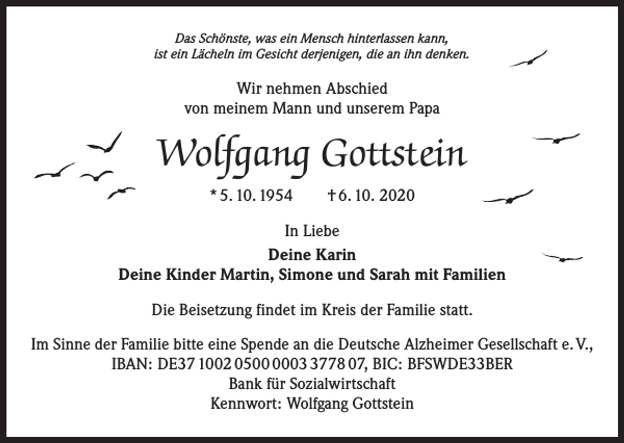 <p>Das Schönste, was ein Mensch hinterlassen kann,<br />ist ein Lächeln im Gesicht derjenigen, die an ihn denken.</p><p>Wir nehmen Abschied<br />von meinem Mann und unserem Papa</p><p>Wolfgang Gottstein<br />* 5. 10. 1954 † 6. 10. 2020<br />In Liebe<br />Deine Karin<br />Deine Kinder Martin, Simone und Sarah mit Familien<br />Die Beisetzung findet im Kreis der Familie statt.<br />Im Sinne der Familie bitte eine Spende an die Deutsche Alzheimer Gesellschaft e. V.,<br />IBAN: DE37 1002 050778 07, BIC: BFSWDE33BER<br />Bank für Sozialwirtschaft<br />Kennwort: Wolfgang Gottstein</p>