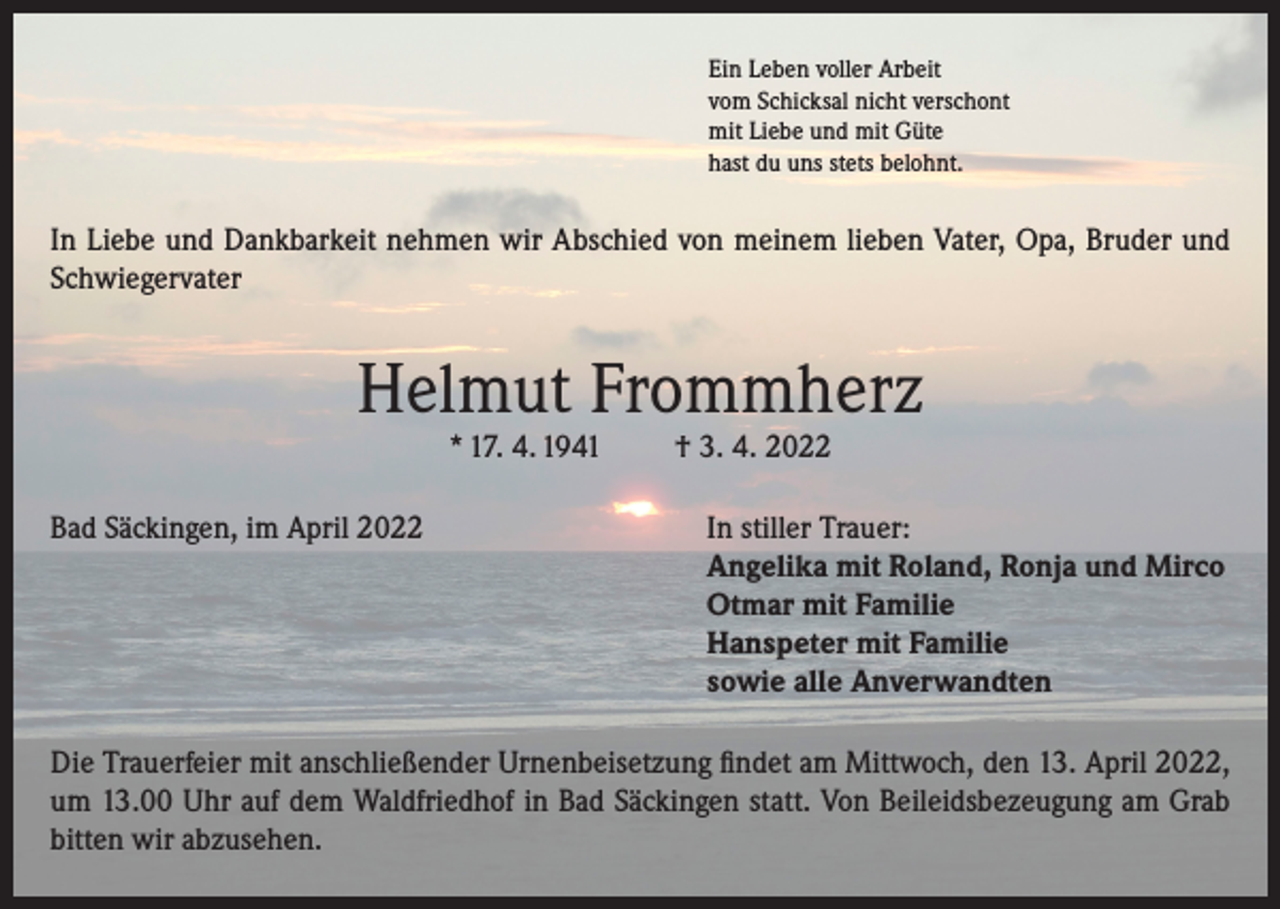 <p>Ein Leben voller Arbeit<br />vom Schicksal nicht verschont<br />mit Liebe und mit Güte<br />hast du uns stets belohnt.</p><p>In Liebe und Dankbarkeit nehmen wir Abschied von meinem lieben Vater, Opa, Bruder und<br />Schwiegervater</p><p>Helmut Frommherz<br />* 17. 4. 1941</p><p>† 3. 4. 2022</p><p>Bad Säckingen, im April 2022 In stiller Trauer:<br />Angelika mit Roland, Ronja und Mirco<br />Otmar mit Familie<br />Hanspeter mit Familie<br />sowie alle Anverwandten<br />Die Trauerfeier mit anschließender Urnenbeisetzung findet am Mittwoch, den 13. April 2022,<br />um 13.00 Uhr auf dem Waldfriedhof in Bad Säckingen statt. Von Beileidsbezeugung am Grab<br />bitten wir abzusehen.</p>