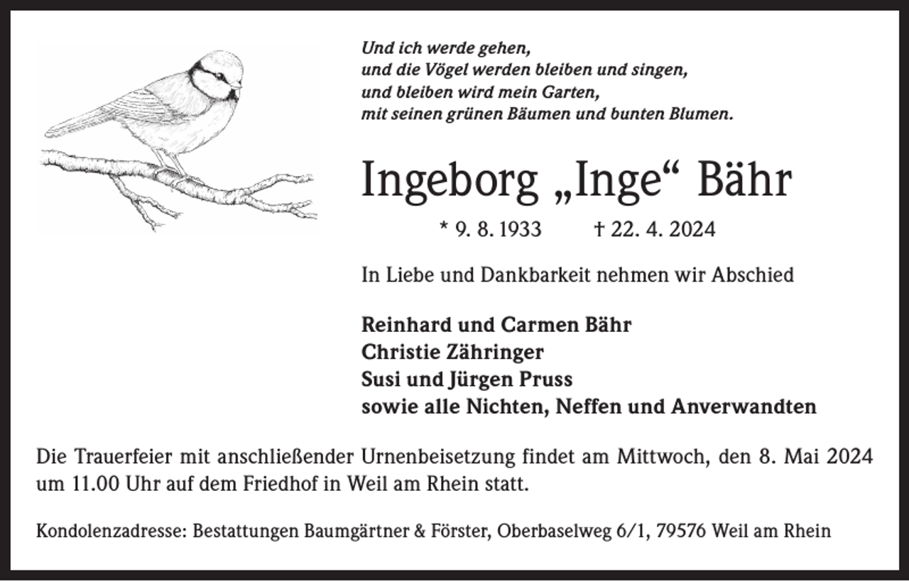 <p>Und ich werde gehen,<br />und die Vögel werden bleiben und singen,<br />und bleiben wird mein Garten,<br />mit seinen grünen Bäumen und bunten Blumen.</p><p>Ingeborg „Inge“ Bähr<br />* 9. 8. 1933</p><p>† 22. 4. 2024</p><p>In Liebe und Dankbarkeit nehmen wir Abschied<br />Reinhard und Carmen Bähr<br />Christie Zähringer<br />Susi und Jürgen Pruss<br />sowie alle Nichten, Neffen und Anverwandten<br />Die Trauerfeier mit anschließender Urnenbeisetzung findet am Mittwoch, den 8. Mai 2024<br />um 11.00 Uhr auf dem Friedhof in Weil am Rhein statt.<br />Kondolenzadresse: Bestattungen Baumgärtner &amp; Förster, Oberbaselweg 6/1, 79576 Weil am Rhein</p>