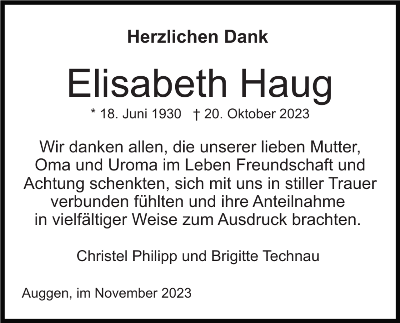 <p>Herzlichen Dank</p><p>Elisabeth Haug<br />* 18. Juni 1930 † 20. Oktober 2023</p><p>Wir danken allen, die unserer lieben Mutter,<br />Oma und Uroma im Leben Freundschaft und<br />Achtung schenkten, sich mit uns in stiller Trauer<br />verbunden fühlten und ihre Anteilnahme<br />in vielfältiger Weise zum Ausdruck brachten.<br />Christel Philipp und Brigitte Technau<br />Auggen, im November 2023</p>