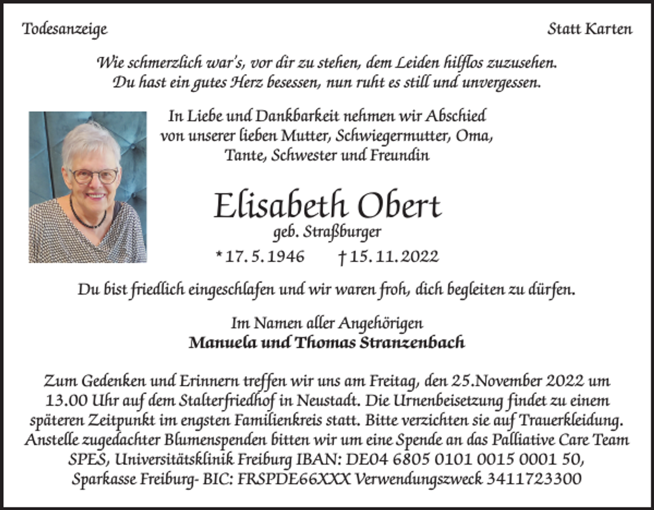 <p>Todesanzeige</p><p>Statt Karten</p><p>Wie schmerzlich war’s, vor dir zu stehen, dem Leiden hilflos zuzusehen.<br />Du hast ein gutes Herz besessen, nun ruht es still und unvergessen.<br />In Liebe und Dankbarkeit nehmen wir Abschied<br />von unserer lieben Mutter, Schwiegermutter, Oma,<br />Tante, Schwester und Freundin</p><p>Elisabeth Obert<br />geb. Straßburger<br />* 17. 5. 1946 † 15. 11. 2022</p><p>Du bist friedlich eingeschlafen und wir waren froh, dich begleiten zu dürfen.<br />Im Namen aller Angehörigen<br />Manuela und Thomas Stranzenbach<br />Zum Gedenken und Erinnern treffen wir uns am Freitag, den 25.November 2022 um<br />13.00 Uhr auf dem Stalterfriedhof in Neustadt. Die Urnenbeisetzung findet zu einem<br />späteren Zeitpunkt im engsten Familienkreis statt. Bitte verzichten sie auf Trauerkleidung.<br />Anstelle zugedachter Blumenspenden bitten wir um eine Spende an das Palliative Care Team<br />SPES, Universitätsklinik Freiburg IBAN: DE04 6805 0101 0015 0001 50,<br />Sparkasse Freiburg- BIC: FRSPDE66XXX Verwendungszweck 3411723300</p>
