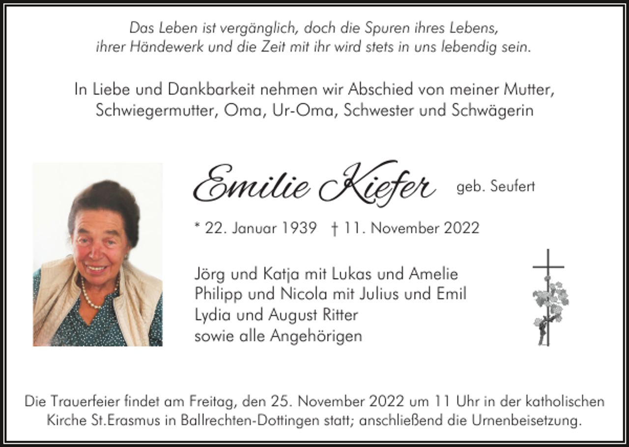 <p>Das Leben ist vergänglich, doch die Spuren ihres Lebens,<br />ihrer Händewerk und die Zeit mit ihr wird stets in uns lebendig sein.</p><p>In Liebe und Dankbarkeit nehmen wir Abschied von meiner Mutter,<br />Schwiegermutter, Oma, Ur-Oma, Schwester und Schwägerin</p><p>Emilie Kiefer</p><p>geb. Seufert</p><p>* 22. Januar 1939 † 11. November 2022</p><p>Jörg und Katja mit Lukas und Amelie<br />Philipp und Nicola mit Julius und Emil<br />Lydia und August Ritter<br />sowie alle Angehörigen</p><p>Die Trauerfeier findet am Freitag, den 25. November 2022 um 11 Uhr in der katholischen<br />Kirche St.Erasmus in Ballrechten-Dottingen statt; anschließend die Urnenbeisetzung.</p>