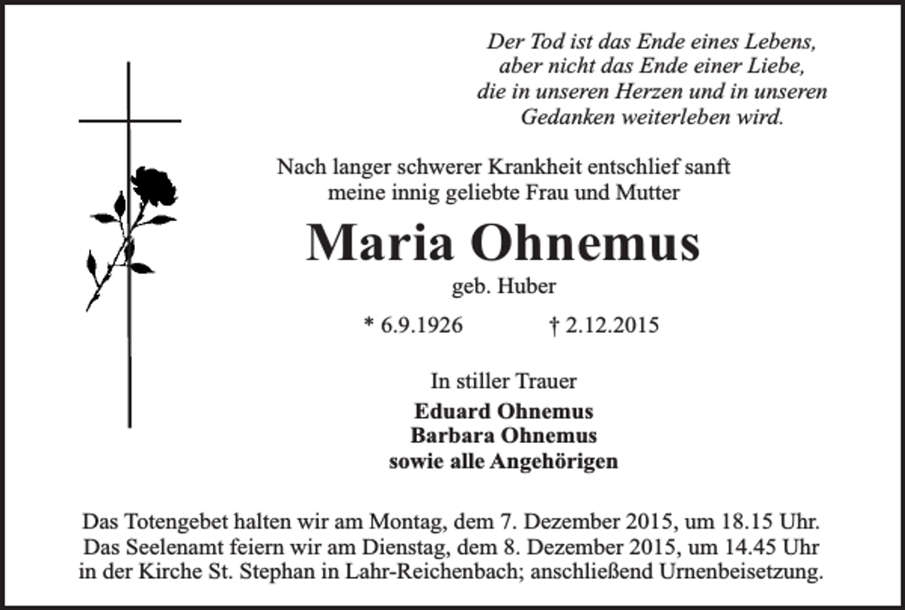 <p>Der Tod ist das Ende eines Lebens,<br />aber nicht das Ende einer Liebe,<br />die in unseren Herzen und in unseren<br />Gedanken weiterleben wird.<br />Nach langer schwerer Krankheit entschlief sanft<br />meine innig geliebte Frau und Mutter</p><p>Maria Ohnemus<br />geb. Huber</p><p>* 6.9.1926</p><p>† 2.12.2015</p><p>In stiller Trauer<br />Eduard Ohnemus<br />Barbara Ohnemus<br />sowie alle Angehörigen<br />Das Totengebet halten wir am Montag, dem 7. Dezember 2015, um 18.15 Uhr.<br />Das Seelenamt feiern wir am Dienstag, dem 8. Dezember 2015, um 14.45 Uhr<br />in der Kirche St. Stephan in Lahr-Reichenbach; anschließend Urnenbeisetzung.</p>