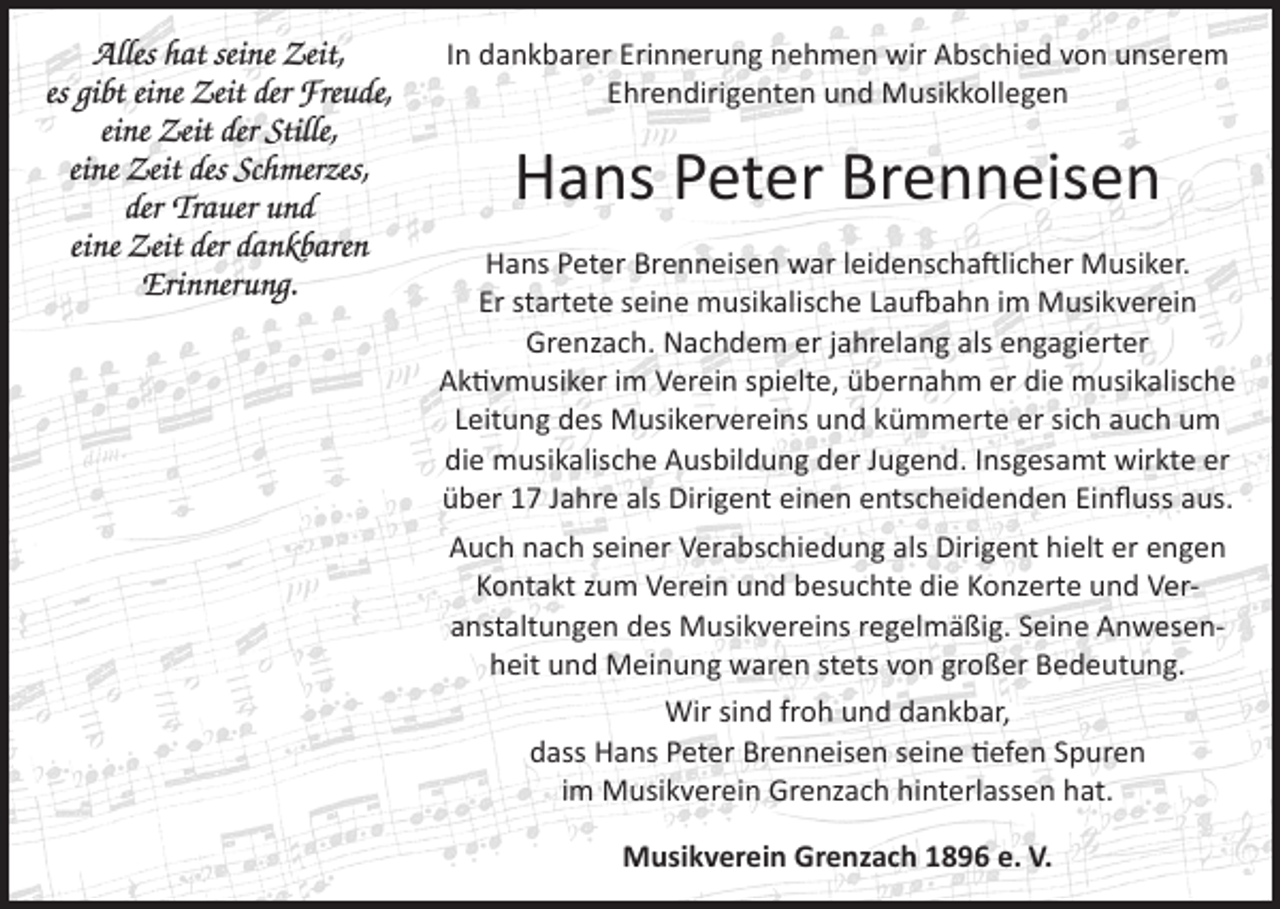 <p>Alles hat seine Zeit,<br />es gibt eine Zeit der Freude,<br />eine Zeit der Stille,<br />eine Zeit des Schmerzes,<br />der Trauer und<br />eine Zeit der dankbaren<br />Erinnerung.</p><p>In dankbarer Erinnerung nehmen wir Abschied von unserem<br />Ehrendirigenten und Musikkollegen</p><p>Hans Peter Brenneisen<br />Hans Peter Brenneisen war leidenschaftlicher Musiker.<br />Er startete seine musikalische Laufbahn im Musikverein<br />Grenzach. Nachdem er jahrelang als engagierter<br />Aktivmusiker im Verein spielte, übernahm er die musikalische<br />Leitung des Musikervereins und kümmerte er sich auch um<br />die musikalische Ausbildung der Jugend. Insgesamt wirkte er<br />über 17 Jahre als Dirigent einen entscheidenden Einfluss aus.<br />Auch nach seiner Verabschiedung als Dirigent hielt er engen<br />Kontakt zum Verein und besuchte die Konzerte und Veranstaltungen des Musikvereins regelmäßig. Seine Anwesenheit und Meinung waren stets von großer Bedeutung.<br />Wir sind froh und dankbar,<br />dass Hans Peter Brenneisen seine tiefen Spuren<br />im Musikverein Grenzach hinterlassen hat.<br />Musikverein Grenzach 1896 e. V.</p>