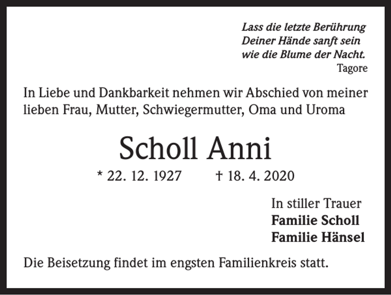 <p>Lass die letzte Berührung<br />Deiner Hände sanft sein<br />wie die Blume der Nacht.<br />Tagore</p><p>In Liebe und Dankbarkeit nehmen wir Abschied von meiner<br />lieben Frau, Mutter, Schwiegermutter, Oma und Uroma</p><p>Scholl Anni</p><p>* 22. 12. 1927</p><p>† 18. 4. 2020<br />In stiller Trauer<br />Familie Scholl<br />Familie Hänsel</p><p>Die Beisetzung findet im engsten Familienkreis statt.</p>