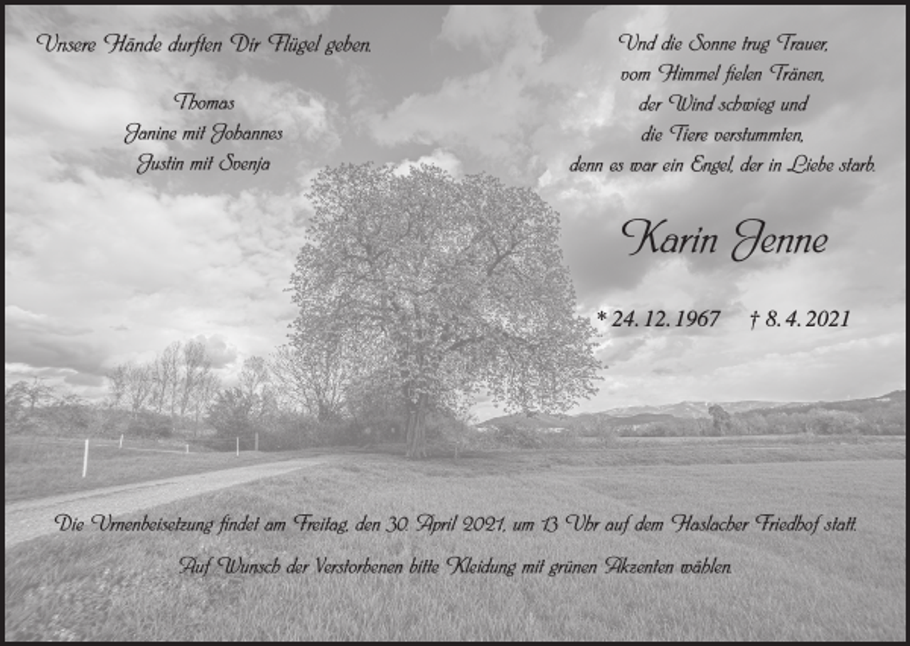 <p>Unsere Hände durften Dir Flügel geben.<br />Thomas<br />Janine mit Johannes<br />Justin mit Svenja</p><p>Und die Sonne trug Trauer,<br />vom Himmel fielen Tränen,<br />der Wind schwieg und<br />die Tiere verstummten,<br />denn es war ein Engel, der in Liebe starb.</p><p>Karin Jenne<br />* 24. 12. 1967</p><p>† 8. 4. 2021</p><p>Die Urnenbeisetzung findet am Freitag, den 30. April 2021, um 13 Uhr auf dem Haslacher Friedhof statt.<br />Auf Wunsch der Verstorbenen bitte Kleidung mit grünen Akzenten wählen.</p>