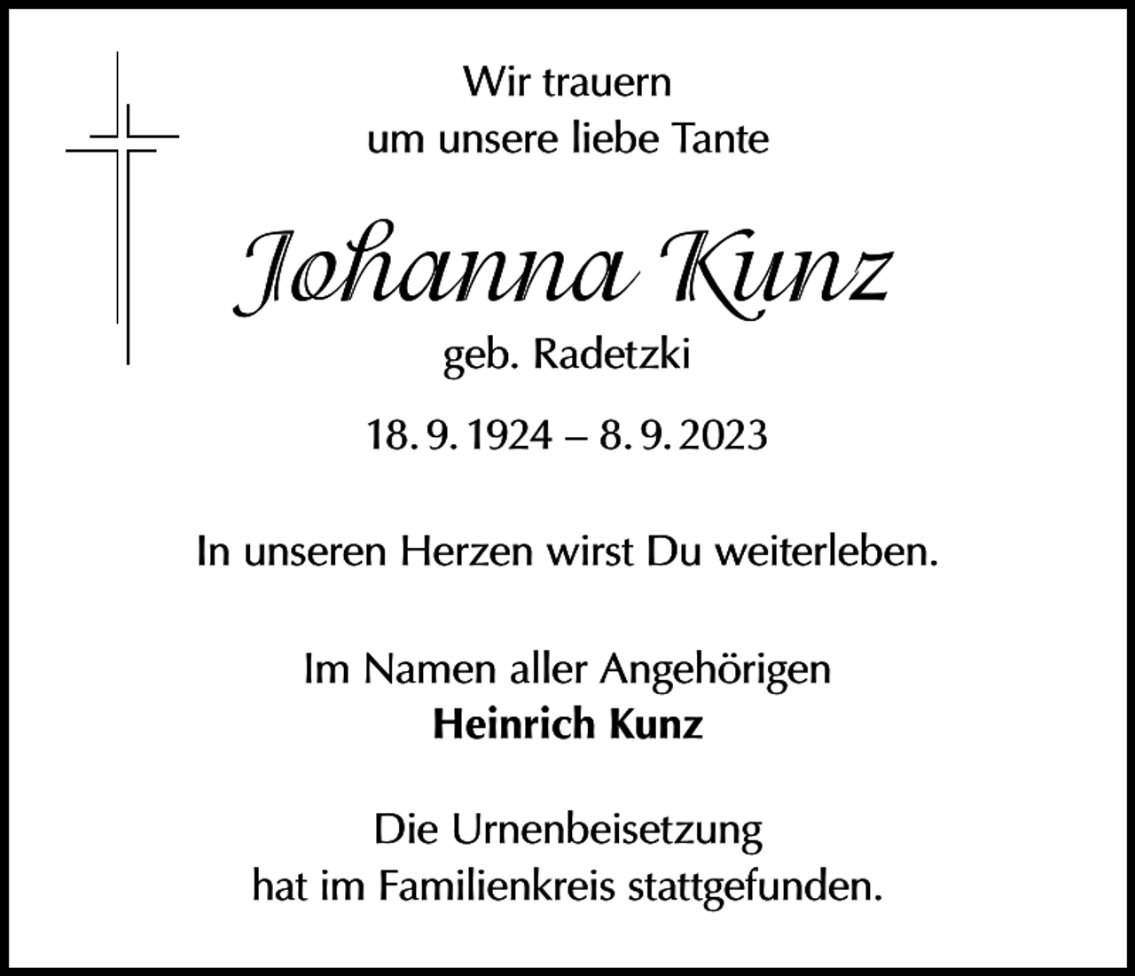 <p>Wir trauern<br />um unsere liebe Tante</p><p>Johanna Kunz<br />geb. Radetzki</p><p>18. 9. 1924 – 8. 9. 2023<br />In unseren Herzen wirst Du weiterleben.<br />Im Namen aller Angehörigen<br />Heinrich Kunz<br />Die Urnenbeisetzung<br />hat im Familienkreis stattgefunden.</p>