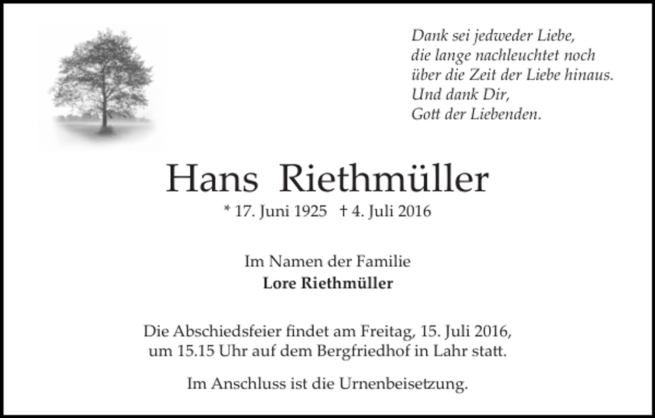 <p>Dank sei jedweder Liebe,<br />die lange nachleuchtet noch<br />über die Zeit der Liebe hinaus.<br />Und dank Dir,<br />Go� der Liebenden.</p><p>Hans Riethmüller<br />* 17. Juni 1925 † 4. Juli 2016<br />Im Namen der Familie<br />Lore Riethmüller<br />Die Abschiedsfeier ﬁndet am Freitag, 15. Juli 2016,<br />um 15.15 Uhr auf dem Bergfriedhof in Lahr sta�.<br />Im Anschluss ist die Urnenbeise�ung.</p>