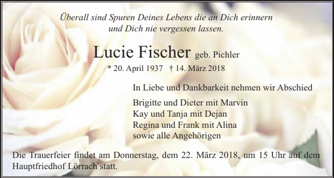 <p>Überall sind Spuren Deines Lebens die an Dich erinnern<br />und Dich nie vergessen lassen.</p><p>Lucie Fischer geb. Pichler<br />* 20. April 1937 † 14. März 2018</p><p>In Liebe und Dankbarkeit nehmen wir Abschied<br />Brigitte und Dieter mit Marvin<br />Kay und Tanja mit Dejan<br />Regina und Frank mit Alina<br />sowie alle Angehörigen<br />Die Trauerfeier findet am Donnerstag, dem 22. März 2018, um 15 Uhr auf dem<br />Hauptfriedhof Lörrach statt.</p>