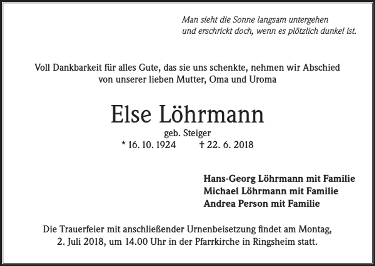 <p>Man sieht die Sonne langsam untergehen<br />und erschrickt doch, wenn es plötzlich dunkel ist.</p><p>Voll Dankbarkeit für alles Gute, das sie uns schenkte, nehmen wir Abschied<br />von unserer lieben Mutter, Oma und Uroma</p><p>Else Löhrmann<br />geb. Steiger<br />* 16. 10. 1924<br />† 22. 6. 2018</p><p>Hans-Georg Löhrmann mit Familie<br />Michael Löhrmann mit Familie<br />Andrea Person mit Familie<br />Die Trauerfeier mit anschließender Urnenbeisetzung findet am Montag,<br />2. Juli 2018, um 14.00 Uhr in der Pfarrkirche in Ringsheim statt.</p>