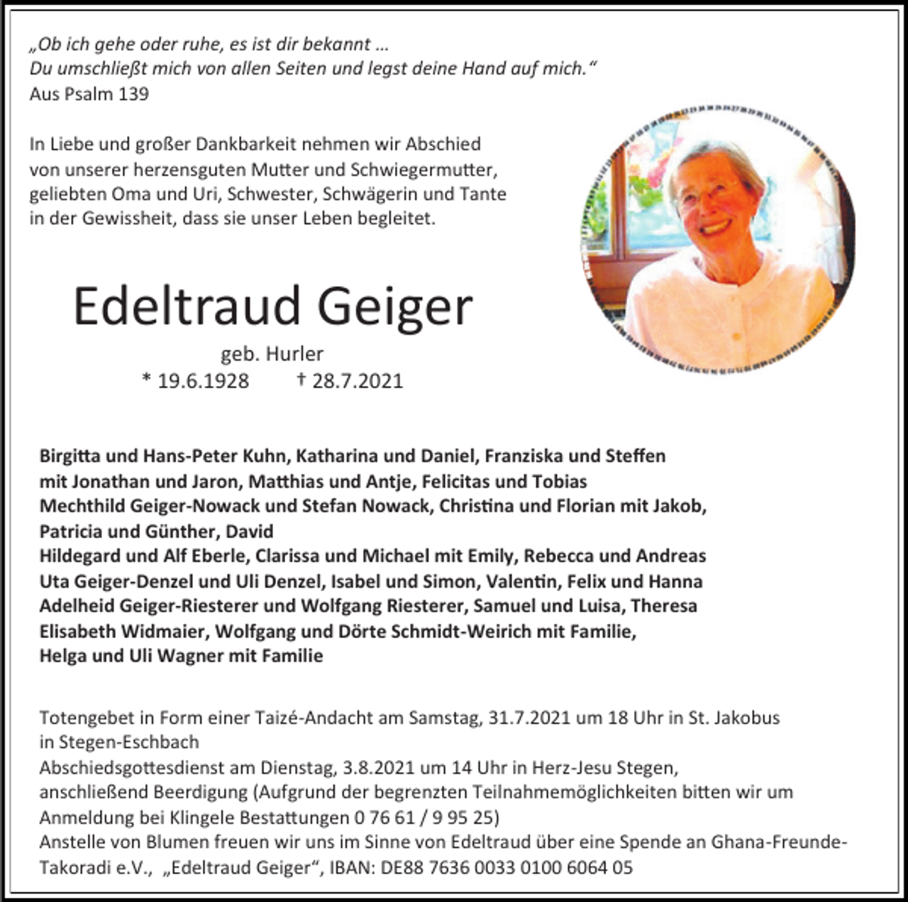 <p>„Ob ich gehe oder ruhe, es ist dir bekannt …<br />Du umschließt mich von allen Seiten und legst deine Hand auf mich.“<br />Aus Psalm 139<br />In Liebe und großer Dankbarkeit nehmen wir Abschied<br />von unserer herzensguten Mutter und Schwiegermutter,<br />geliebten Oma und Uri, Schwester, Schwägerin und Tante<br />in der Gewissheit, dass sie unser Leben begleitet.</p><p>Edeltraud Geiger<br />geb. Hurler<br />* 19.6.1928<br />† 28.7.2021<br />Birgitta und Hans-Peter Kuhn, Katharina und Daniel, Franziska und Steffen<br />mit Jonathan und Jaron, Matthias und Antje, Felicitas und Tobias<br />Mechthild Geiger-Nowack und Stefan Nowack, Christina und Florian mit Jakob,<br />Patricia und Günther, David<br />Hildegard und Alf Eberle, Clarissa und Michael mit Emily, Rebecca und Andreas<br />Uta Geiger-Denzel und Uli Denzel, Isabel und Simon, Valentin, Felix und Hanna<br />Adelheid Geiger-Riesterer und Wolfgang Riesterer, Samuel und Luisa, Theresa<br />Elisabeth Widmaier, Wolfgang und Dörte Schmidt-Weirich mit Familie,<br />Helga und Uli Wagner mit Familie<br />Totengebet in Form einer Taizé-Andacht am Samstag, 31.7.2021 um 18 Uhr in St. Jakobus<br />in Stegen-Eschbach<br />Abschiedsgottesdienst am Dienstag, 3.8.2021 um 14 Uhr in Herz-Jesu Stegen,<br />anschließend Beerdigung (Aufgrund der begrenzten Teilnahmemöglichkeiten bitten wir um<br />Anmeldung bei Klingele Bestattungen 0 71 / 5 25)<br />Anstelle von Blumen freuen wir uns im Sinne von Edeltraud über eine Spende an Ghana-FreundeTakoradi e.V., „Edeltraud Geiger“, IBAN: DE88 7636 0033 0100 6064 05</p>
