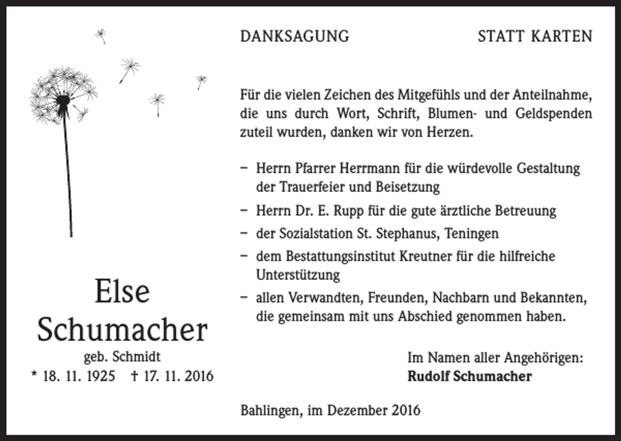 <p>DANKSAGUNG</p><p>STATT KARTEN</p><p>Für die vielen Zeichen des Mitgefühls und der Anteilnahme,<br />die uns durch Wort, Schrift, Blumen- und Geldspenden<br />zuteil wurden, danken wir von Herzen.</p><p>Else<br />Schumacher</p><p>geb. Schmidt<br />* 18. 11. 1925 † 17. 11. 2016</p><p>– Herrn Pfarrer Herrmann für die würdevolle Gestaltung<br />der Trauerfeier und Beisetzung<br />– Herrn Dr. E. Rupp für die gute ärztliche Betreuung<br />– der Sozialstation St. Stephanus, Teningen<br />– dem Bestattungsinstitut Kreutner für die hilfreiche<br />Unterstützung<br />– allen Verwandten, Freunden, Nachbarn und Bekannten,<br />die gemeinsam mit uns Abschied genommen haben.<br />Im Namen aller Angehörigen:<br />Rudolf Schumacher<br />Bahlingen, im Dezember 2016</p>