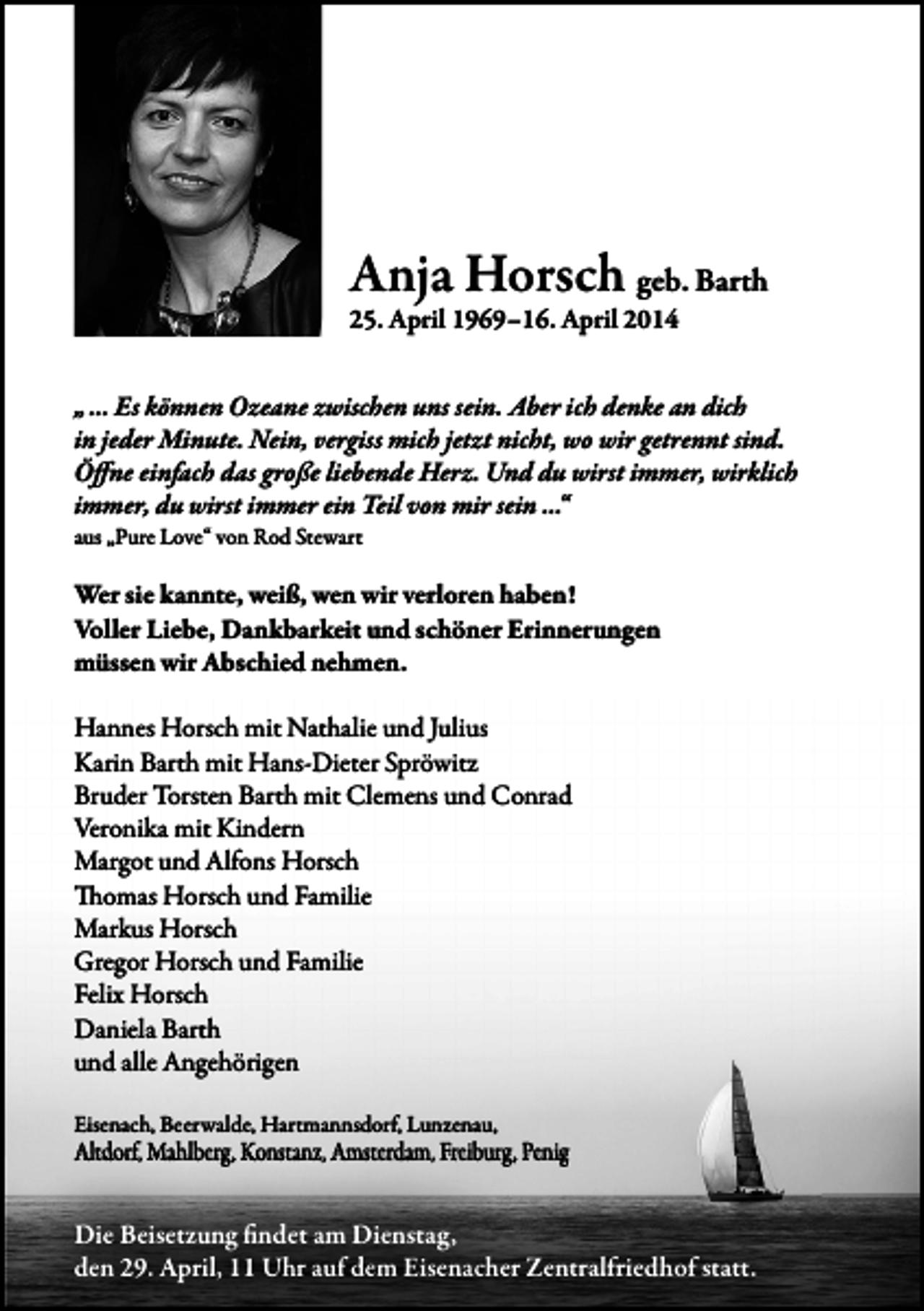 <p>Anja Horsch geb. Barth<br />25. April 1969–16. April 2014</p><p>„ … Es können Ozeane zwischen uns sein. Aber ich denke an dich<br />in jeder Minute. Nein, vergiss mich jetzt nicht, wo wir getrennt sind.<br />Öffne einfach das große liebende Herz. Und du wirst immer, wirklich<br />immer, du wirst immer ein Teil �on mir sein …“</p><p>aus „Pure Love“ von Rod Stewart</p><p>Wer sie kannte, weiß, wen wir verloren haben!<br />Voller Liebe, Dankbarkeit und schöner Erinnerungen<br />müssen wir Abschied nehmen.<br />Hannes Horsch mit Nathalie und Julius<br />Karin Barth mit Hans-Dieter Spröwitz<br />Bruder Torsten Barth mit Clemens und Conrad<br />Veronika mit Kindern<br />Margot und Alfons Horsch<br />Thomas Horsch und Familie<br />Markus Horsch<br />Gregor Horsch und Familie<br />Felix Horsch<br />Daniela Barth<br />und alle Angehörigen<br />Eisenach, Beerwalde, Hartmannsdorf, Lunzenau,<br />Altdorf, Mahlberg, Konstanz, Amsterdam, Freiburg, Penig</p><p>Die Beisetzung findet am Dienstag,<br />den 29. April, 11 Uhr auf dem Eisenacher Zentralfriedhof statt.</p>