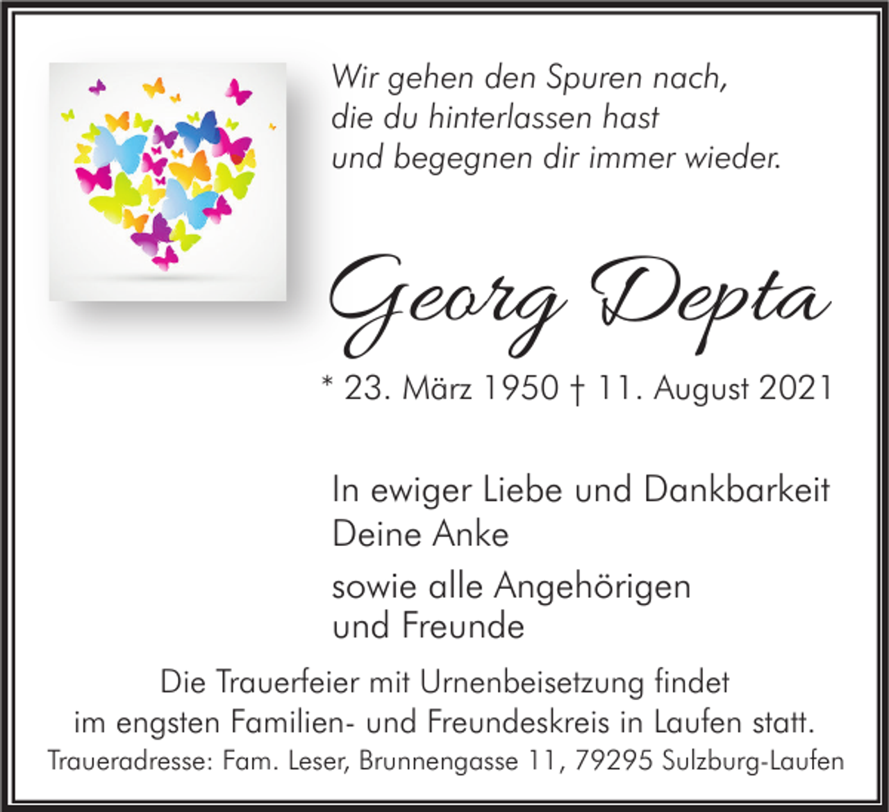 <p>Wir gehen den Spuren nach,<br />die du hinterlassen hast<br />und begegnen dir immer wieder.</p><p>Georg Depta</p><p>* 23. März 1950 † 11. August 2021</p><p>In ewiger Liebe und Dankbarkeit<br />Deine Anke<br />sowie alle Angehörigen<br />und Freunde<br />Die Trauerfeier mit Urnenbeisetzung findet<br />im engsten Familien- und Freundeskreis in Laufen statt.<br />Traueradresse: Fam. Leser, Brunnengasse 11, 79295 Sulzburg-Laufen</p>