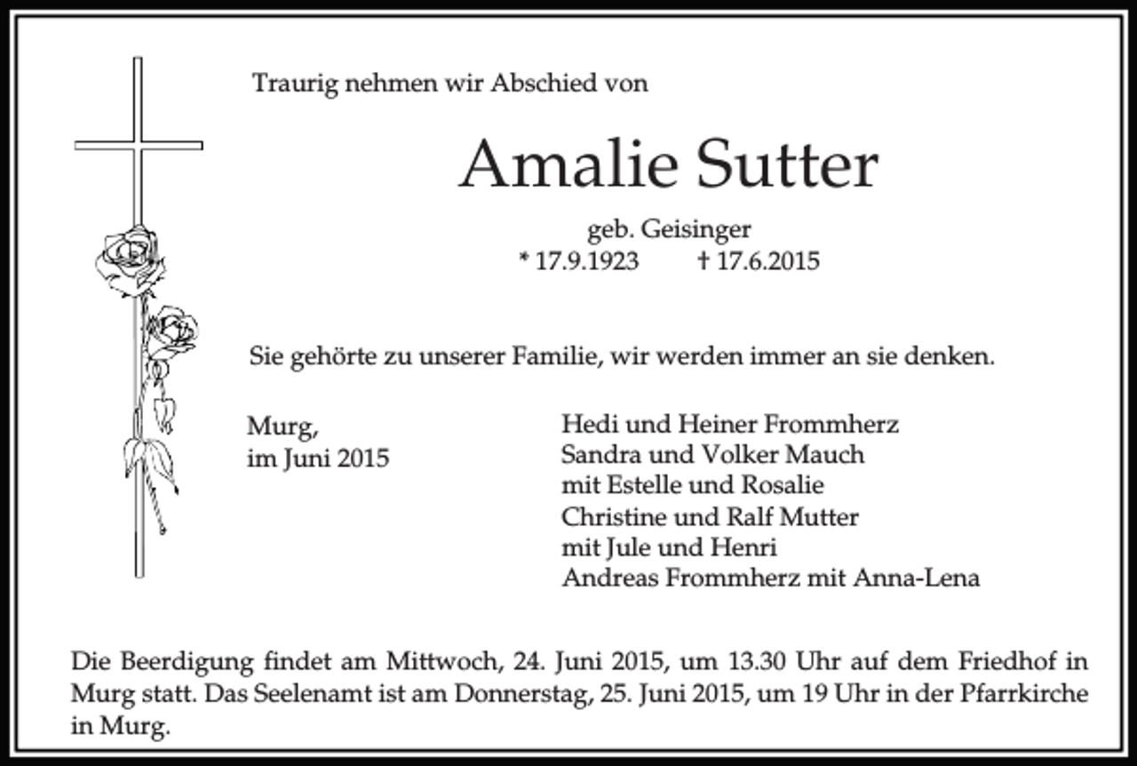 <p>Traurig nehmen wir Abschied von</p><p>Amalie Sutter<br />geb. Geisinger<br />* 17.9.1923<br />† 17.6.2015<br />Sie gehörte zu unserer Familie, wir werden immer an sie denken.<br />Murg,<br />im Juni 2015</p><p>Hedi und Heiner Frommherz<br />Sandra und Volker Mauch<br />mit Estelle und Rosalie<br />Christine und Ralf Mutter<br />mit Jule und Henri<br />Andreas Frommherz mit Anna-Lena</p><p>Die Beerdigung findet am Mittwoch, 24. Juni 2015, um 13.30 Uhr auf dem Friedhof in<br />Murg statt. Das Seelenamt ist am Donnerstag, 25. Juni 2015, um 19 Uhr in der Pfarrkirche<br />in Murg.</p>