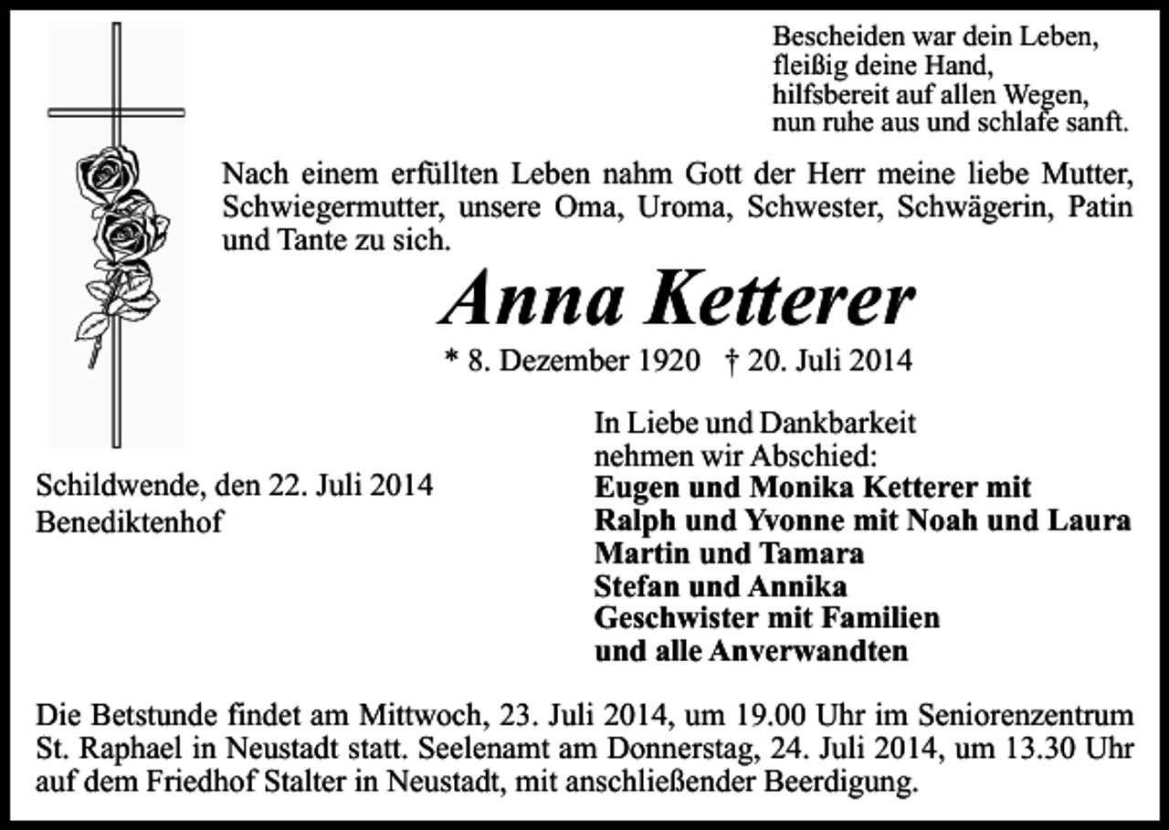 <p>Bescheiden war dein Leben,<br />fleißig deine Hand,<br />hilfsbereit auf allen Wegen,<br />nun ruhe aus und schlafe sanft.</p><p>Nach einem erfüllten Leben nahm Gott der Herr meine liebe Mutter,<br />Schwiegermutter, unsere Oma, Uroma, Schwester, Schwägerin, Patin<br />und Tante zu sich.</p><p>Anna Ketterer<br />* 8. Dezember 1920 † 20. Juli 2014</p><p>Schildwende, den 22. Juli 2014<br />Benediktenhof</p><p>In Liebe und Dankbarkeit<br />nehmen wir Abschied:<br />Eugen und Monika Ketterer mit<br />Ralph und Yvonne mit Noah und Laura<br />Martin und Tamara<br />Stefan und Annika<br />Geschwister mit Familien<br />und alle Anverwandten</p><p>Die Betstunde findet am Mittwoch, 23. Juli 2014, um 19.00 Uhr im Seniorenzentrum<br />St. Raphael in Neustadt statt. Seelenamt am Donnerstag, 24. Juli 2014, um 13.30 Uhr<br />auf dem Friedhof Stalter in Neustadt, mit anschließender Beerdigung.</p>