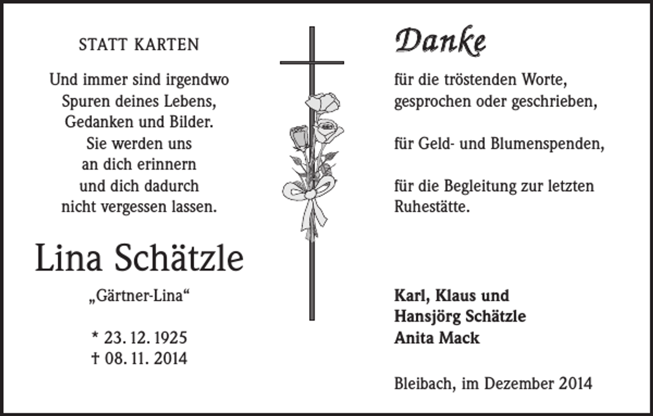 <p>STATT KARTEN</p><p>Und immer sind irgendwo<br />Spuren deines Lebens,<br />Gedanken und Bilder.<br />Sie werden uns<br />an dich erinnern<br />und dich dadurch<br />nicht vergessen lassen.</p><p>Danke<br />für die tröstenden Worte,<br />gesprochen oder geschrieben,<br />für Geld- und Blumenspenden,</p><p>für die Begleitung zur letzten<br />Ruhestätte.</p><p>Lina Schätzle</p><p>„Gärtner-Lina“</p><p>* 23. 12. 1925</p><p>† 08. 11. 2014</p><p>Karl, Klaus und<br />Hansjörg Schätzle<br />Anita Mack<br />Bleibach, im Dezember 2014</p>