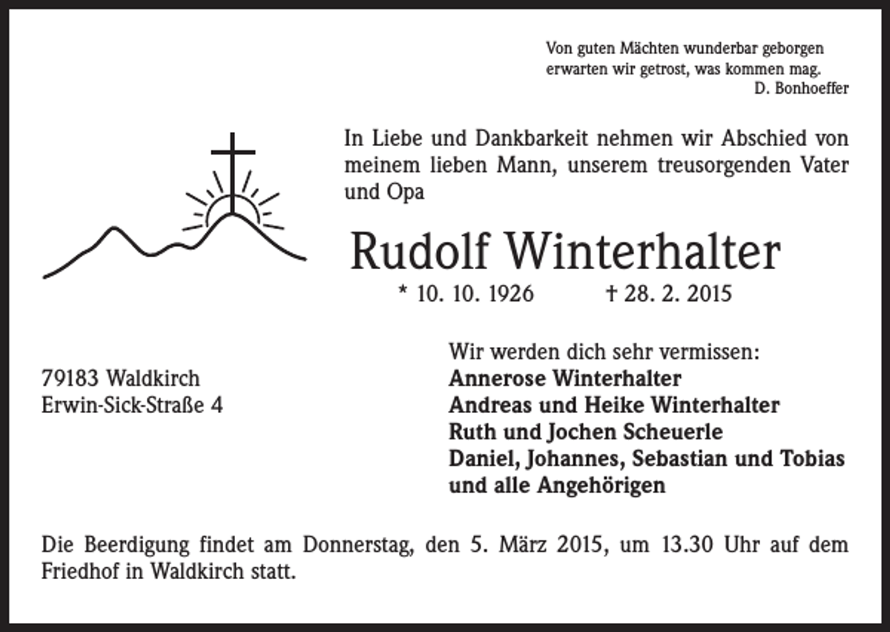 <p>Von guten Mächten wunderbar geborgen<br />erwarten wir getrost, was kommen mag.</p><p>D. Bonhoeffer</p><p>In Liebe und Dankbarkeit nehmen wir Abschied von<br />meinem lieben Mann, unserem treusorgenden Vater<br />und Opa</p><p>Rudolf Winterhalter<br />* 10. 10. 1926 † 28. 2. 2015</p><p>79183 Waldkirch<br />Erwin-Sick-Straße 4</p><p>Wir werden dich sehr vermissen:<br />Annerose Winterhalter<br />Andreas und Heike Winterhalter<br />Ruth und Jochen Scheuerle<br />Daniel, Johannes, Sebastian und Tobias<br />und alle Angehörigen</p><p>Die Beerdigung findet am Donnerstag, den 5. März 2015, um 13.30 Uhr auf dem<br />­Friedhof in Waldkirch statt.</p>