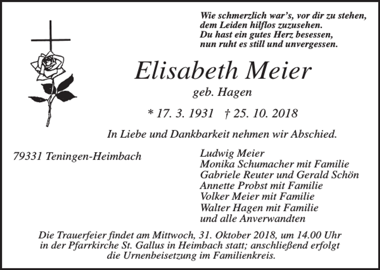 <p>Wie schmerzlich war’s, vor dir zu stehen,<br />dem Leiden hilflos zuzusehen.<br />Du hast ein gutes Herz besessen,<br />nun ruht es still und unvergessen.</p><p>Elisabeth Meier<br />geb. Hagen<br />* 17. 3. 1931 † 25. 10. 2018<br />In Liebe und Dankbarkeit nehmen wir Abschied.<br />79331 Teningen-Heimbach</p><p>Ludwig Meier<br />Monika Schumacher mit Familie<br />Gabriele Reuter und Gerald Schön<br />Annette Probst mit Familie<br />Volker Meier mit Familie<br />Walter Hagen mit Familie<br />und alle Anverwandten</p><p>Die Trauerfeier findet am Mittwoch, 31. Oktober 2018, um 14.00 Uhr<br />in der Pfarrkirche St. Gallus in Heimbach statt; anschließend erfolgt<br />die Urnenbeisetzung im Familienkreis.</p>