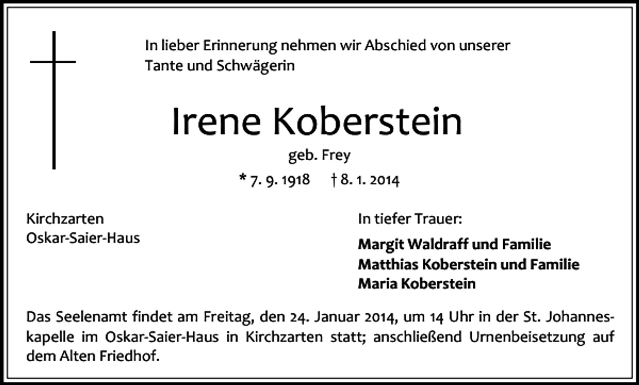 <p>In lieber Erinnerung nehmen wir Abschied von unserer<br />Tante und Schwägerin</p><p>Irene Koberstein<br />geb. Frey</p><p>* 7. 9. 1918<br />Kirchzarten<br />Oskar-Saier-Haus</p><p>† 8. 1. 2014<br />In tiefer Trauer:<br />Margit Waldraff und Familie<br />Matthias Koberstein und Familie<br />Maria Koberstein</p><p>Das Seelenamt findet am Freitag, den 24. Januar 2014, um 14 Uhr in der St. Johanneskapelle im Oskar-Saier-Haus in Kirchzarten statt; anschließend Urnenbeisetzung auf<br />dem Alten Friedhof.</p>