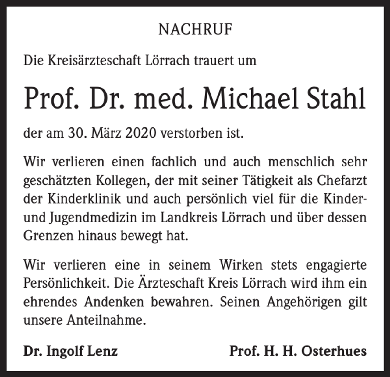 <p>NACHRUF<br />Die Kreisärzteschaft Lörrach trauert um</p><p>Prof. Dr. med. Michael Stahl<br />der am 30. März 2020 verstorben ist.<br />Wir verlieren einen fachlich und auch menschlich sehr<br />geschätzten Kollegen, der mit seiner Tätigkeit als Chefarzt<br />der Kinderklinik und auch persönlich viel für die Kinderund Jugendmedizin im Landkreis Lörrach und über dessen<br />Grenzen hinaus bewegt hat.<br />Wir verlieren eine in seinem Wirken stets engagierte<br />Persönlichkeit. Die Ärzteschaft Kreis Lörrach wird ihm ein<br />ehrendes Andenken bewahren. Seinen Angehörigen gilt<br />unsere Anteilnahme.<br />Dr. Ingolf Lenz</p><p>Prof. H. H. Osterhues</p>