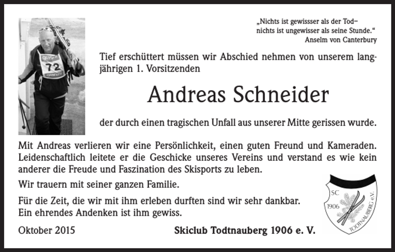 <p>„Nichts ist gewissser als der Tod–<br />nichts ist ungewisser als seine Stunde.“</p><p>Anselm von Canterbury</p><p>Tief erschüttert müssen wir Abschied nehmen von unserem langjährigen 1. Vorsitzenden</p><p>Andreas Schneider<br />der durch einen tragischen Unfall aus unserer Mitte gerissen wurde.<br />Mit Andreas verlieren wir eine Persönlichkeit, einen guten Freund und Kameraden.<br />Leidenschaftlich leitete er die Geschicke unseres Vereins und verstand es wie kein<br />anderer die Freude und Faszination des Skisports zu leben.<br />Wir trauern mit seiner ganzen Familie.<br />Für die Zeit, die wir mit ihm erleben durften sind wir sehr dankbar.<br />Ein ehrendes Andenken ist ihm gewiss.<br />Oktober 2015</p><p>Skiclub Todtnauberg 1906 e. V.</p>