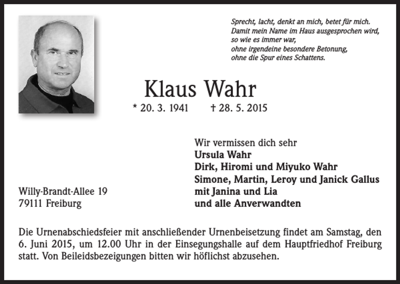 <p>Sprecht, lacht, denkt an mich, betet für mich.<br />Damit mein Name im Haus ausgesprochen wird,<br />so wie es immer war,<br />ohne irgendeine besondere Betonung,<br />ohne die Spur eines Schattens.</p><p>Klaus Wahr</p><p>* 20. 3. 1941 † 28. 5. 2015</p><p>Willy-Brandt-Allee 19<br />79111 Freiburg</p><p>Wir vermissen dich sehr<br />Ursula Wahr<br />Dirk, Hiromi und Miyuko Wahr<br />Simone, Martin, Leroy und Janick Gallus<br />mit Janina und Lia<br />und alle Anverwandten</p><p>Die Urnenabschiedsfeier mit anschließender Urnenbeisetzung findet am Samstag, den<br />6. Juni 2015, um 12.00 Uhr in der Einsegungshalle auf dem Hauptfriedhof Freiburg<br />statt. Von Beileidsbezeigungen bitten wir höflichst abzusehen.</p>