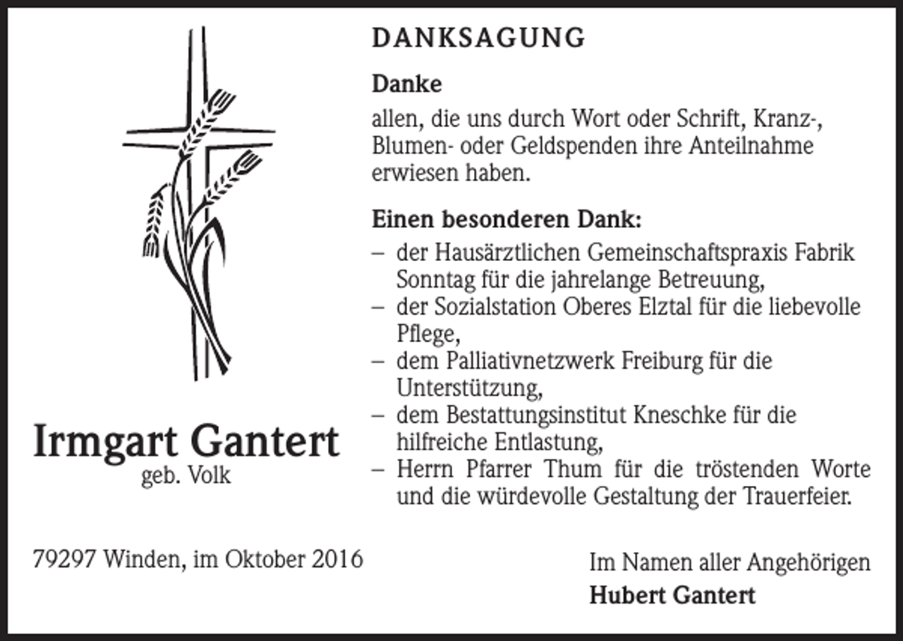 <p>DANKSAGUNG<br />Danke<br />allen, die uns durch Wort oder Schrift, Kranz-,<br />Blumen- oder Geldspenden ihre Anteilnahme<br />erwiesen haben.</p><p>Irmgart Gantert<br />geb. Volk</p><p>79297 Winden, im Oktober 2016</p><p>Einen besonderen Dank:<br />– der Hausärztlichen Gemeinschaftspraxis Fabrik<br />Sonntag für die jahrelange Betreuung,<br />– der Sozialstation Oberes Elztal für die liebevolle<br />Pflege,<br />– dem Palliativnetzwerk Freiburg für die<br />­Unterstützung,<br />– dem Bestattungsinstitut Kneschke für die<br />­hilfreiche Entlastung,<br />–<br />Herrn Pfarrer Thum für die tröstenden Worte<br />und die würdevolle Gestaltung der Trauerfeier.<br />Im Namen aller Angehörigen<br />Hubert Gantert</p>