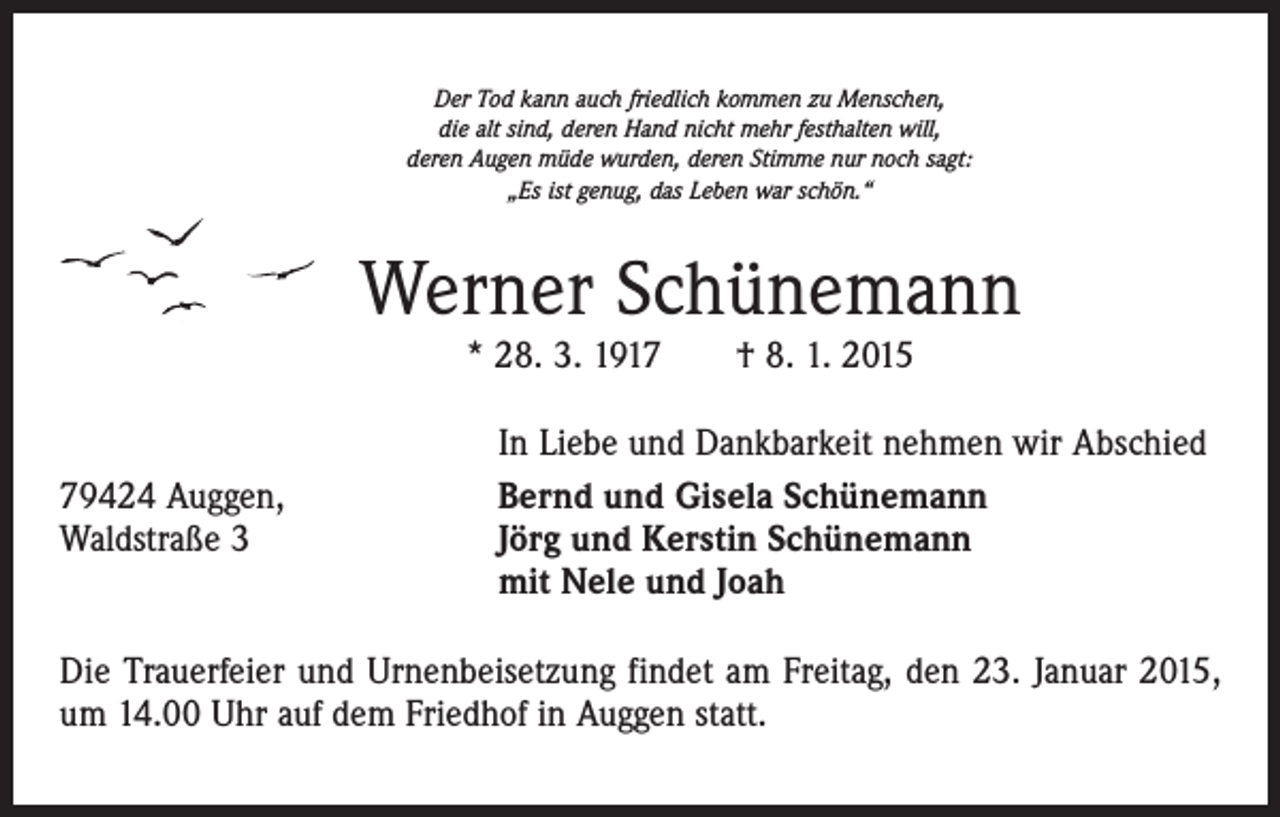 <p>Der Tod kann auch friedlich kommen zu Menschen,<br />die alt sind, deren Hand nicht mehr festhalten will,<br />deren Augen müde wurden, deren Stimme nur noch sagt:<br />„Es ist genug, das Leben war schön.“</p><p>Werner Schünemann<br />* 28. 3. 1917 † 8. 1. 2015</p><p>79424 Auggen,<br />Waldstraße 3</p><p>In Liebe und Dankbarkeit nehmen wir Abschied<br />Bernd und Gisela Schünemann<br />Jörg und Kerstin Schünemann<br />mit Nele und Joah</p><p>Die Trauerfeier und Urnenbeisetzung findet am Freitag, den 23. Januar 2015,<br />um 14.00 Uhr auf dem Friedhof in Auggen statt.</p>