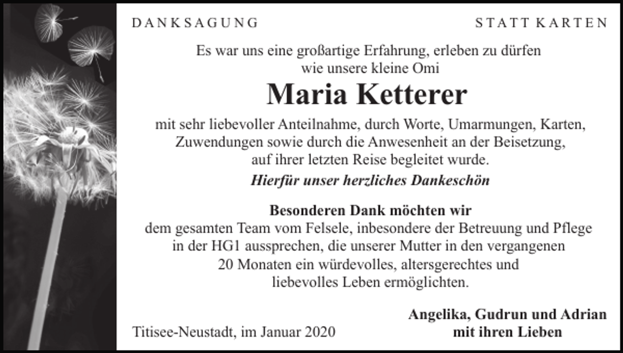 <p>DANKSAGUNG</p><p>STATT KARTE N</p><p>Es war uns eine großartige Erfahrung, erleben zu dürfen<br />wie unsere kleine Omi</p><p>Maria Ketterer<br />mit sehr liebevoller Anteilnahme, durch Worte, Umarmungen, Karten,<br />Zuwendungen sowie durch die Anwesenheit an der Beisetzung,<br />auf ihrer letzten Reise begleitet wurde.<br />Hierfür unser herzliches Dankeschön<br />Besonderen Dank möchten wir<br />dem gesamten Team vom Felsele, inbesondere der Betreuung und Pflege<br />in der HG1 aussprechen, die unserer Mutter in den vergangenen<br />20 Monaten ein würdevolles, altersgerechtes und<br />liebevolles Leben ermöglichten.<br />Titisee-Neustadt, im Januar 2020</p><p>Angelika, Gudrun und Adrian<br />mit ihren Lieben</p>