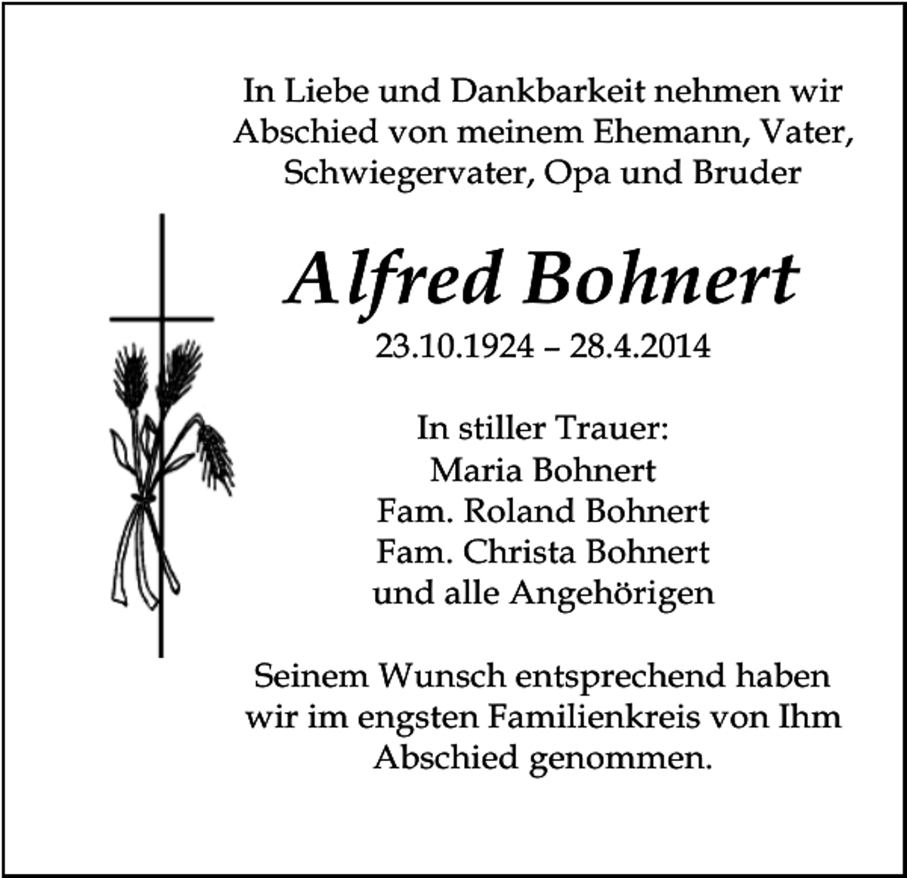 <p>In Liebe und Dankbarkeit nehmen wir<br />Abschied von meinem Ehemann, Vater,<br />Schwiegervater, Opa und Bruder</p><p>Alfred Bohnert<br />23.10.1924 – 28.4.2014<br />In stiller Trauer:<br />Maria Bohnert<br />Fam. Roland Bohnert<br />Fam. Christa Bohnert<br />und alle Angehörigen<br />Seinem Wunsch entsprechend haben<br />wir im engsten Familienkreis von Ihm<br />Abschied genommen.</p>