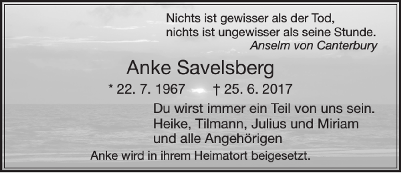 <p>Nichts ist gewisser als der Tod,<br />nichts ist ungewisser als seine Stunde.<br />Anselm von Canterbury</p><p>Anke Savelsberg<br />* 22. 7. 1967 † 25. 6. 2017<br />Du wirst immer ein Teil von uns sein.<br />Heike, Tilmann, Julius und Miriam<br />und alle Angehörigen<br />Anke wird in ihrem Heimatort beigesetzt.</p>