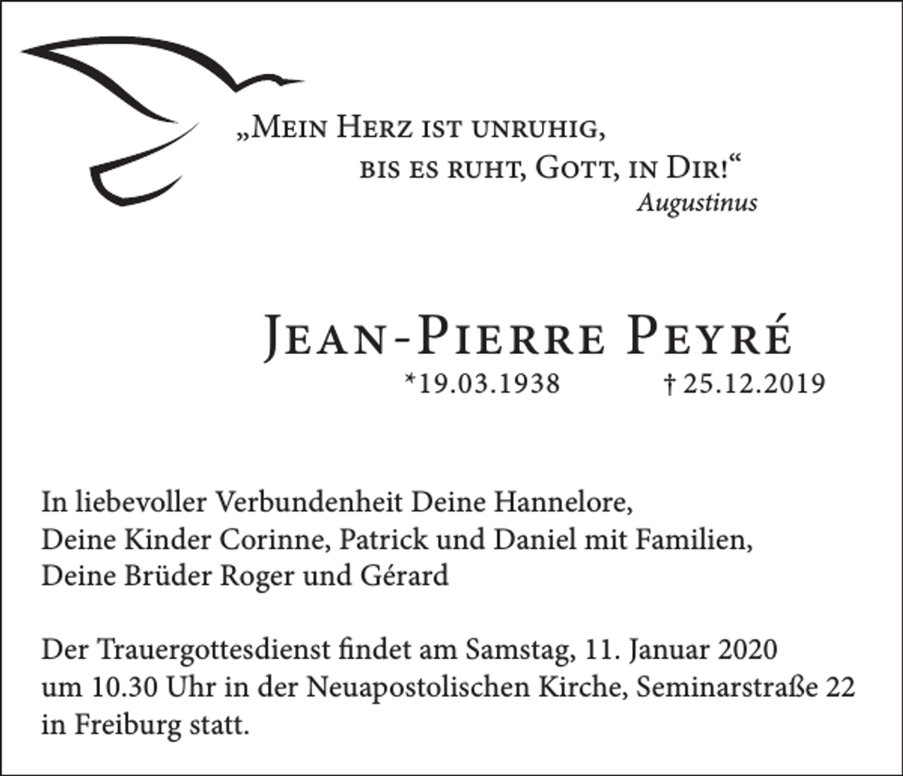 <p>„Mein Herz ist unruhig,</p><p>bis es ruht, Gott, in Dir!“</p><p>Augustinus</p><p>Jean-Pierre Peyré</p><p>*19.03.1938 † 25.12.2019</p><p>In liebevoller Verbundenheit Deine Hannelore,<br />Deine Kinder Corinne, Patrick und Daniel mit Familien,<br />Deine Brüder Roger und Gérard<br />Der Trauergottesdienst findet am Samstag, 11. Januar 2020<br />um 10.30 Uhr in der Neuapostolischen Kirche, Seminarstraße 22<br />in Freiburg statt.</p>
