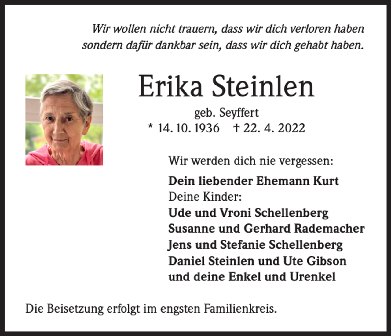 <p>Wir wollen nicht trauern, dass wir dich verloren haben<br />sondern dafür dankbar sein, dass wir dich gehabt haben.</p><p>Erika Steinlen<br />geb. Seyffert<br />* 14. 10. 1936 † 22. 4. 2022<br />Wir werden dich nie vergessen:<br />Dein liebender Ehemann Kurt<br />Deine Kinder:<br />Ude und Vroni Schellenberg<br />Susanne und Gerhard Rademacher<br />Jens und Stefanie Schellenberg<br />Daniel Steinlen und Ute Gibson<br />und deine Enkel und Urenkel<br />Die Beisetzung erfolgt im engsten Familienkreis.</p>