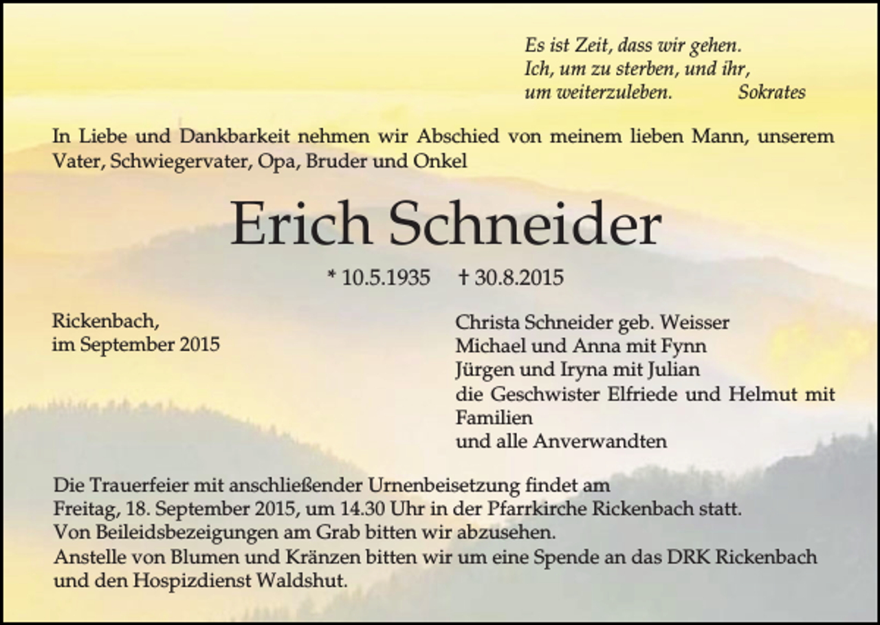 <p>Es ist Zeit, dass wir gehen.<br />Ich, um zu sterben, und ihr,<br />um weiterzuleben.<br />Sokrates<br />In Liebe und Dankbarkeit nehmen wir Abschied von meinem lieben Mann, unserem<br />Vater, Schwiegervater, Opa, Bruder und Onkel</p><p>Erich Schneider<br />* 10.5.1935<br />Rickenbach,<br />im September 2015</p><p>† 30.8.2015<br />Christa Schneider geb. Weisser<br />Michael und Anna mit Fynn<br />Jürgen und Iryna mit Julian<br />die Geschwister Elfriede und Helmut mit<br />Familien<br />und alle Anverwandten</p><p>Die Trauerfeier mit anschließender Urnenbeisetzung findet am<br />Freitag, 18. September 2015, um 14.30 Uhr in der Pfarrkirche Rickenbach statt.<br />Von Beileidsbezeigungen am Grab bitten wir abzusehen.<br />Anstelle von Blumen und Kränzen bitten wir um eine Spende an das DRK Rickenbach<br />und den Hospizdienst Waldshut.</p>