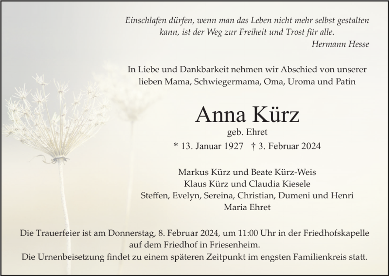 <p>Einschlafen dürfen, wenn man das Leben nicht mehr selbst gestalten<br />kann, ist der Weg zur Freiheit und Trost für alle.<br />Hermann Hesse<br />In Liebe und Dankbarkeit nehmen wir Abschied von unserer<br />lieben Mama, Schwiegermama, Oma, Uroma und Patin</p><p>Anna Kürz<br />geb. Ehret<br />* 13. Januar 1927 † 3. Februar 2024<br />Markus Kürz und Beate Kürz­Weis<br />Klaus Kürz und Claudia Kiesele<br />Steﬀen, Evelyn, Sereina, Christian, Dumeni und Henri<br />Maria Ehret<br />Die Trauerfeier ist am Donnerstag, 8. Februar 2024, um 11:00 Uhr in der Friedhofskapelle<br />auf dem Friedhof in Friesenheim.<br />Die Urnenbeise�ung ﬁndet zu einem späteren Zeitpunkt im engsten Familienkreis sta�.</p>