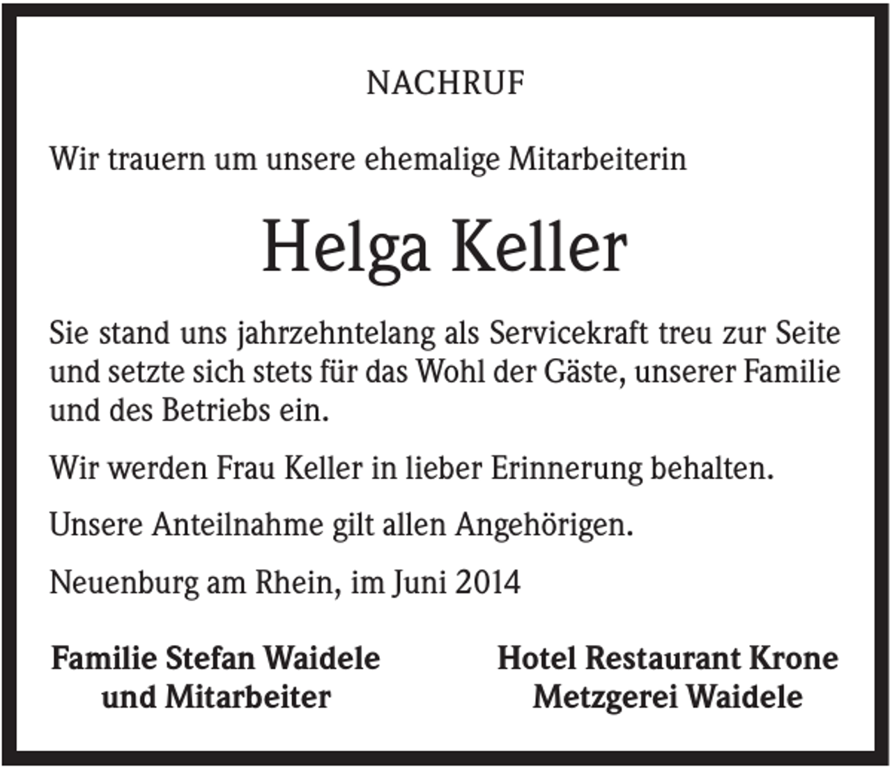 <p>NACHRUF<br />Wir trauern um unsere ehemalige Mitarbeiterin</p><p>Helga Keller<br />Sie stand uns jahrzehntelang als Servicekraft treu zur Seite<br />und setzte sich stets für das Wohl der Gäste, unserer Familie<br />und des Betriebs ein.<br />Wir werden Frau Keller in lieber Erinnerung behalten.<br />Unsere Anteilnahme gilt allen Angehörigen.<br />Neuenburg am Rhein, im Juni 2014<br />Familie Stefan Waidele<br />und Mitarbeiter</p><p>Hotel Restaurant Krone<br />Metzgerei Waidele</p>