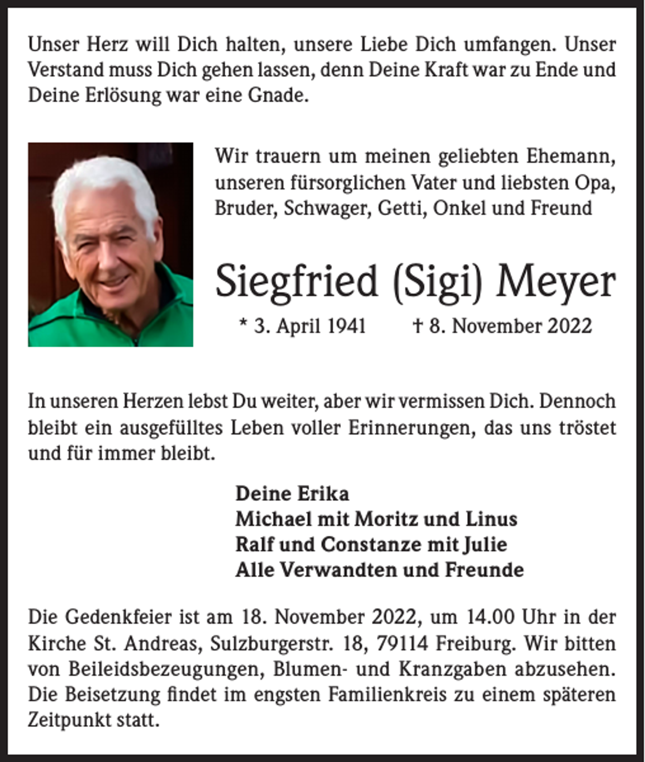 <p>Unser Herz will Dich halten, unsere Liebe Dich umfangen. Unser<br />Verstand muss Dich gehen lassen, denn Deine Kraft war zu Ende und<br />Deine Erlösung war eine Gnade.<br />Wir trauern um meinen geliebten Ehemann,<br />unseren fürsorglichen Vater und liebsten Opa,<br />Bruder, Schwager, Getti, Onkel und Freund</p><p>Siegfried (Sigi) Meyer<br />* 3. April 1941 † 8. November 2022<br />In unseren Herzen lebst Du weiter, aber wir vermissen Dich. Dennoch<br />bleibt ein ausgefülltes Leben voller Erinnerungen, das uns tröstet<br />und für immer bleibt.<br />Deine Erika<br />Michael mit Moritz und Linus<br />Ralf und Constanze mit Julie<br />Alle Verwandten und Freunde<br />Die Gedenkfeier ist am 18. November 2022, um 14.00 Uhr in der<br />Kirche St. Andreas, Sulzburgerstr. 18, 79114 Freiburg. Wir bitten<br />von Beileidsbezeugungen, Blumen- und Kranzgaben abzusehen.<br />Die Beisetzung findet im engsten Familienkreis zu einem späteren<br />Zeitpunkt statt.</p>