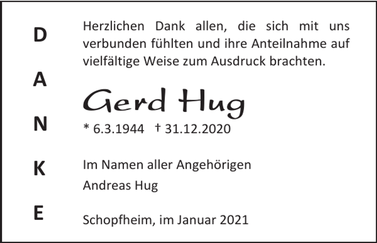 <p>D<br />A<br />N</p><p>Herzlichen Dank allen, die sich mit uns<br />verbunden fühlten und ihre Anteilnahme auf<br />vielfältige Weise zum Ausdruck brachten.</p><p>Gerd Hug<br />* 6.3.1944 † 31.12.2020</p><p>K</p><p>Im Namen aller Angehörigen<br />Andreas Hug</p><p>E</p><p>Schopfheim, im Januar 2021</p>